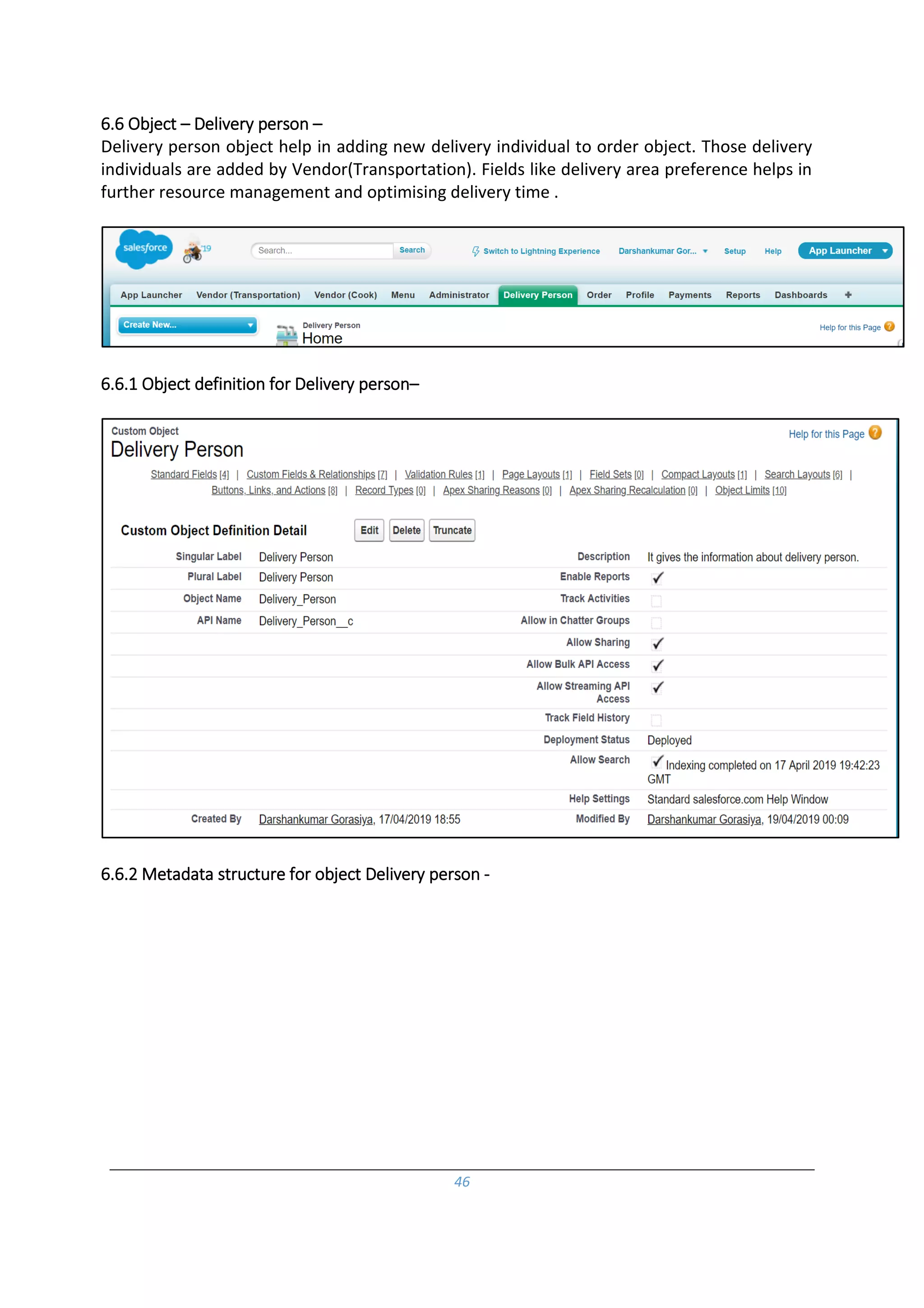46
6.6 Object – Delivery person –
Delivery person object help in adding new delivery individual to order object. Those delivery
individuals are added by Vendor(Transportation). Fields like delivery area preference helps in
further resource management and optimising delivery time .
6.6.1 Object definition for Delivery person–
6.6.2 Metadata structure for object Delivery person -
 