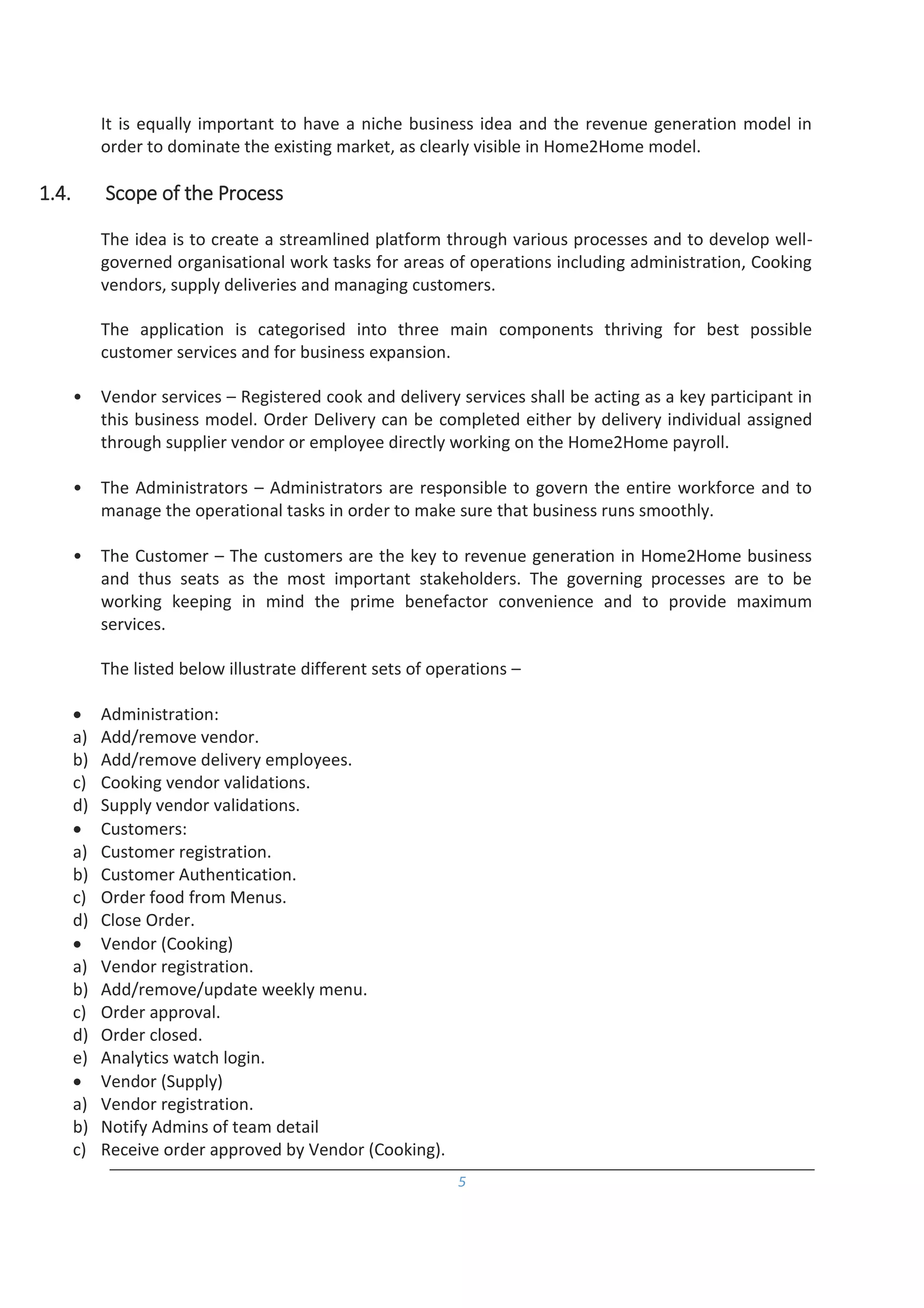 5
It is equally important to have a niche business idea and the revenue generation model in
order to dominate the existing market, as clearly visible in Home2Home model.
1.4. Scope of the Process
The idea is to create a streamlined platform through various processes and to develop well-
governed organisational work tasks for areas of operations including administration, Cooking
vendors, supply deliveries and managing customers.
The application is categorised into three main components thriving for best possible
customer services and for business expansion.
• Vendor services – Registered cook and delivery services shall be acting as a key participant in
this business model. Order Delivery can be completed either by delivery individual assigned
through supplier vendor or employee directly working on the Home2Home payroll.
• The Administrators – Administrators are responsible to govern the entire workforce and to
manage the operational tasks in order to make sure that business runs smoothly.
• The Customer – The customers are the key to revenue generation in Home2Home business
and thus seats as the most important stakeholders. The governing processes are to be
working keeping in mind the prime benefactor convenience and to provide maximum
services.
The listed below illustrate different sets of operations –
 Administration:
a) Add/remove vendor.
b) Add/remove delivery employees.
c) Cooking vendor validations.
d) Supply vendor validations.
 Customers:
a) Customer registration.
b) Customer Authentication.
c) Order food from Menus.
d) Close Order.
 Vendor (Cooking)
a) Vendor registration.
b) Add/remove/update weekly menu.
c) Order approval.
d) Order closed.
e) Analytics watch login.
 Vendor (Supply)
a) Vendor registration.
b) Notify Admins of team detail
c) Receive order approved by Vendor (Cooking).
 