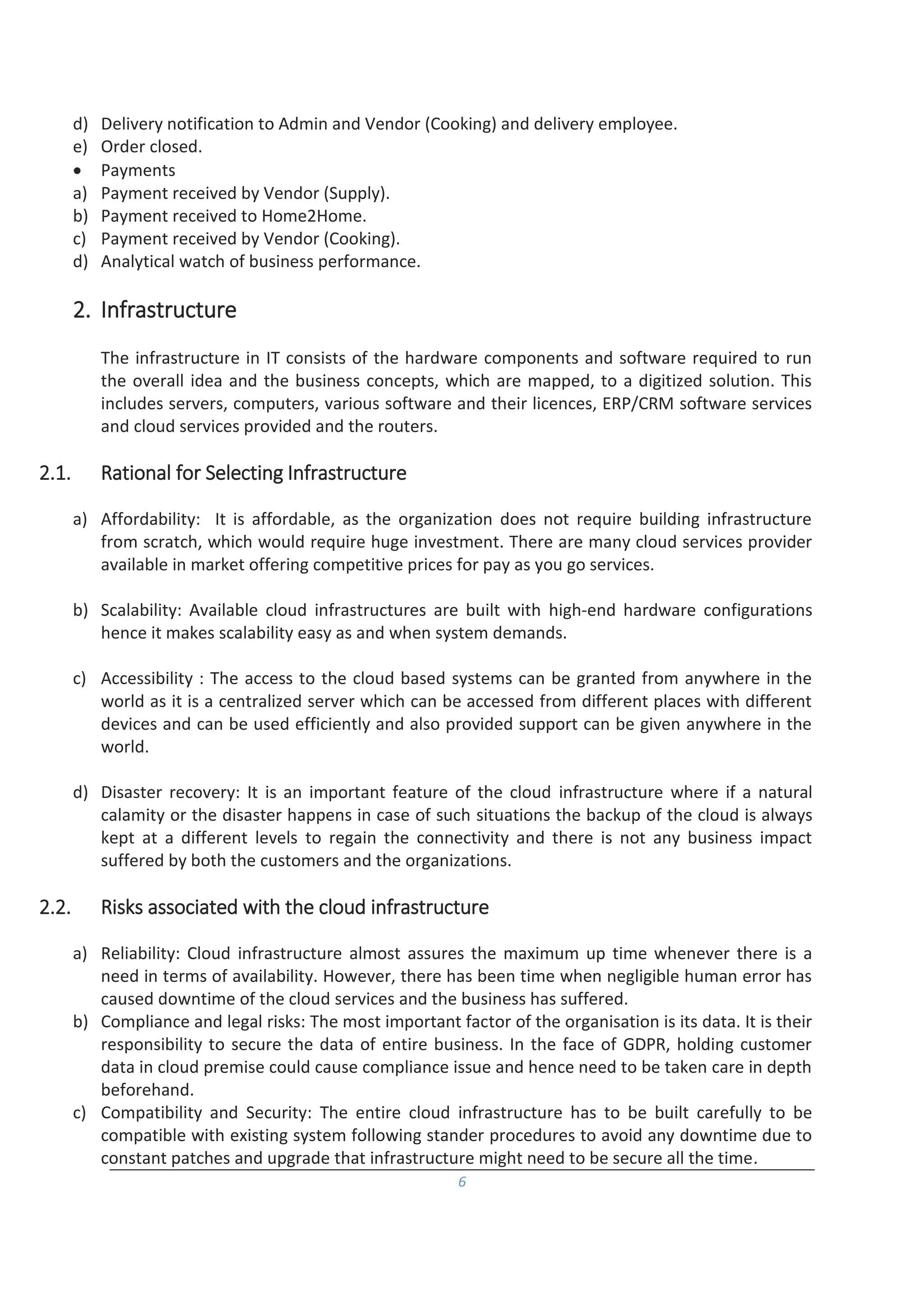 6
d) Delivery notification to Admin and Vendor (Cooking) and delivery employee.
e) Order closed.
 Payments
a) Payment received by Vendor (Supply).
b) Payment received to Home2Home.
c) Payment received by Vendor (Cooking).
d) Analytical watch of business performance.
2. Infrastructure
The infrastructure in IT consists of the hardware components and software required to run
the overall idea and the business concepts, which are mapped, to a digitized solution. This
includes servers, computers, various software and their licences, ERP/CRM software services
and cloud services provided and the routers.
2.1. Rational for Selecting Infrastructure
a) Affordability: It is affordable, as the organization does not require building infrastructure
from scratch, which would require huge investment. There are many cloud services provider
available in market offering competitive prices for pay as you go services.
b) Scalability: Available cloud infrastructures are built with high-end hardware configurations
hence it makes scalability easy as and when system demands.
c) Accessibility : The access to the cloud based systems can be granted from anywhere in the
world as it is a centralized server which can be accessed from different places with different
devices and can be used efficiently and also provided support can be given anywhere in the
world.
d) Disaster recovery: It is an important feature of the cloud infrastructure where if a natural
calamity or the disaster happens in case of such situations the backup of the cloud is always
kept at a different levels to regain the connectivity and there is not any business impact
suffered by both the customers and the organizations.
2.2. Risks associated with the cloud infrastructure
a) Reliability: Cloud infrastructure almost assures the maximum up time whenever there is a
need in terms of availability. However, there has been time when negligible human error has
caused downtime of the cloud services and the business has suffered.
b) Compliance and legal risks: The most important factor of the organisation is its data. It is their
responsibility to secure the data of entire business. In the face of GDPR, holding customer
data in cloud premise could cause compliance issue and hence need to be taken care in depth
beforehand.
c) Compatibility and Security: The entire cloud infrastructure has to be built carefully to be
compatible with existing system following stander procedures to avoid any downtime due to
constant patches and upgrade that infrastructure might need to be secure all the time.
 