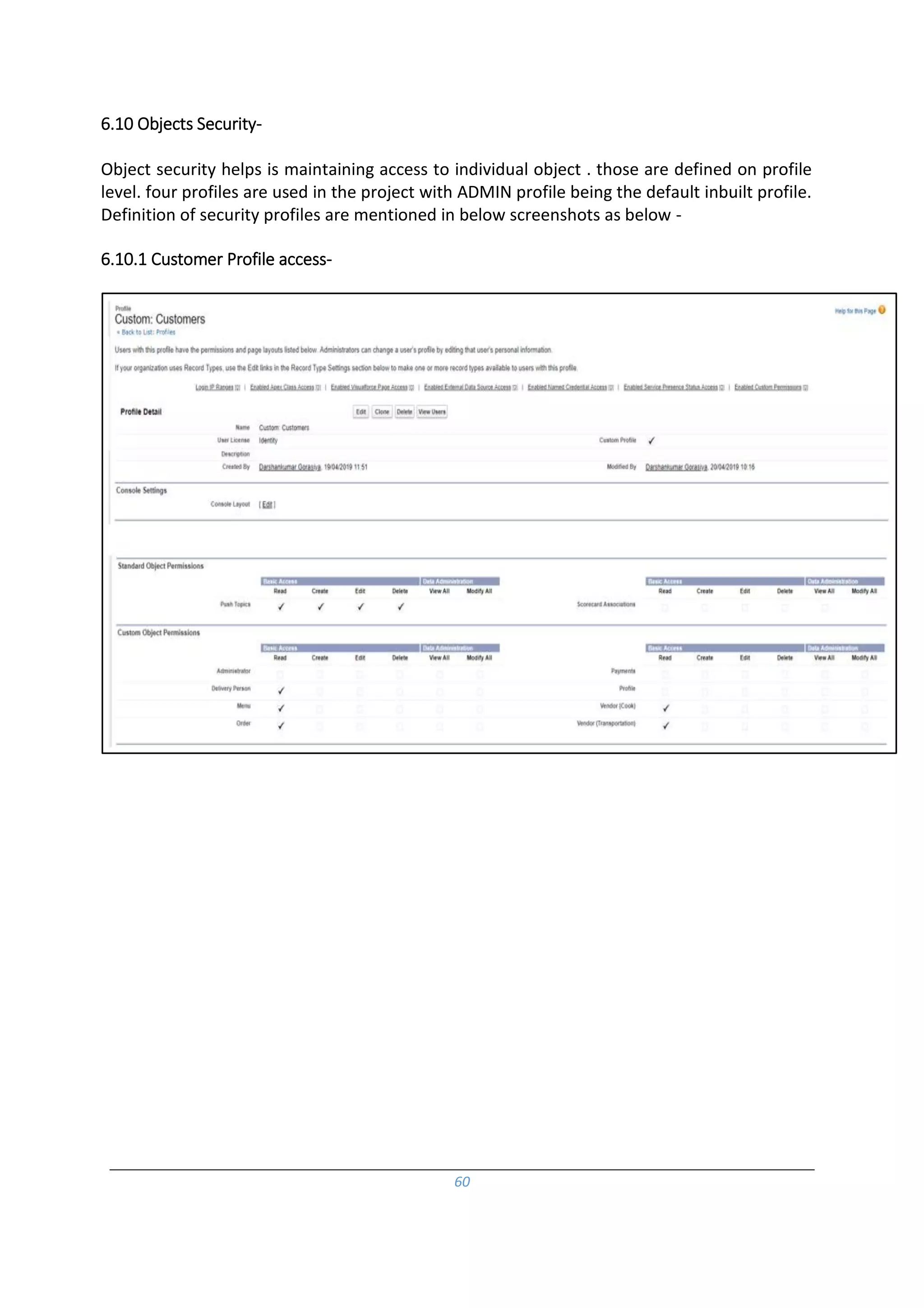 60
6.10 Objects Security-
Object security helps is maintaining access to individual object . those are defined on profile
level. four profiles are used in the project with ADMIN profile being the default inbuilt profile.
Definition of security profiles are mentioned in below screenshots as below -
6.10.1 Customer Profile access-
 