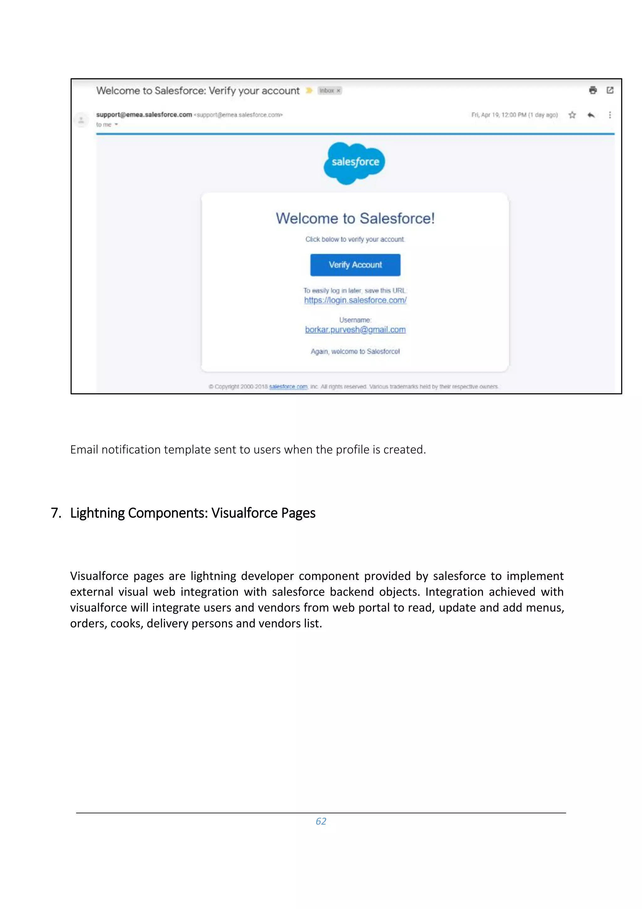 62
Email notification template sent to users when the profile is created.
7. Lightning Components: Visualforce Pages
Visualforce pages are lightning developer component provided by salesforce to implement
external visual web integration with salesforce backend objects. Integration achieved with
visualforce will integrate users and vendors from web portal to read, update and add menus,
orders, cooks, delivery persons and vendors list.
 