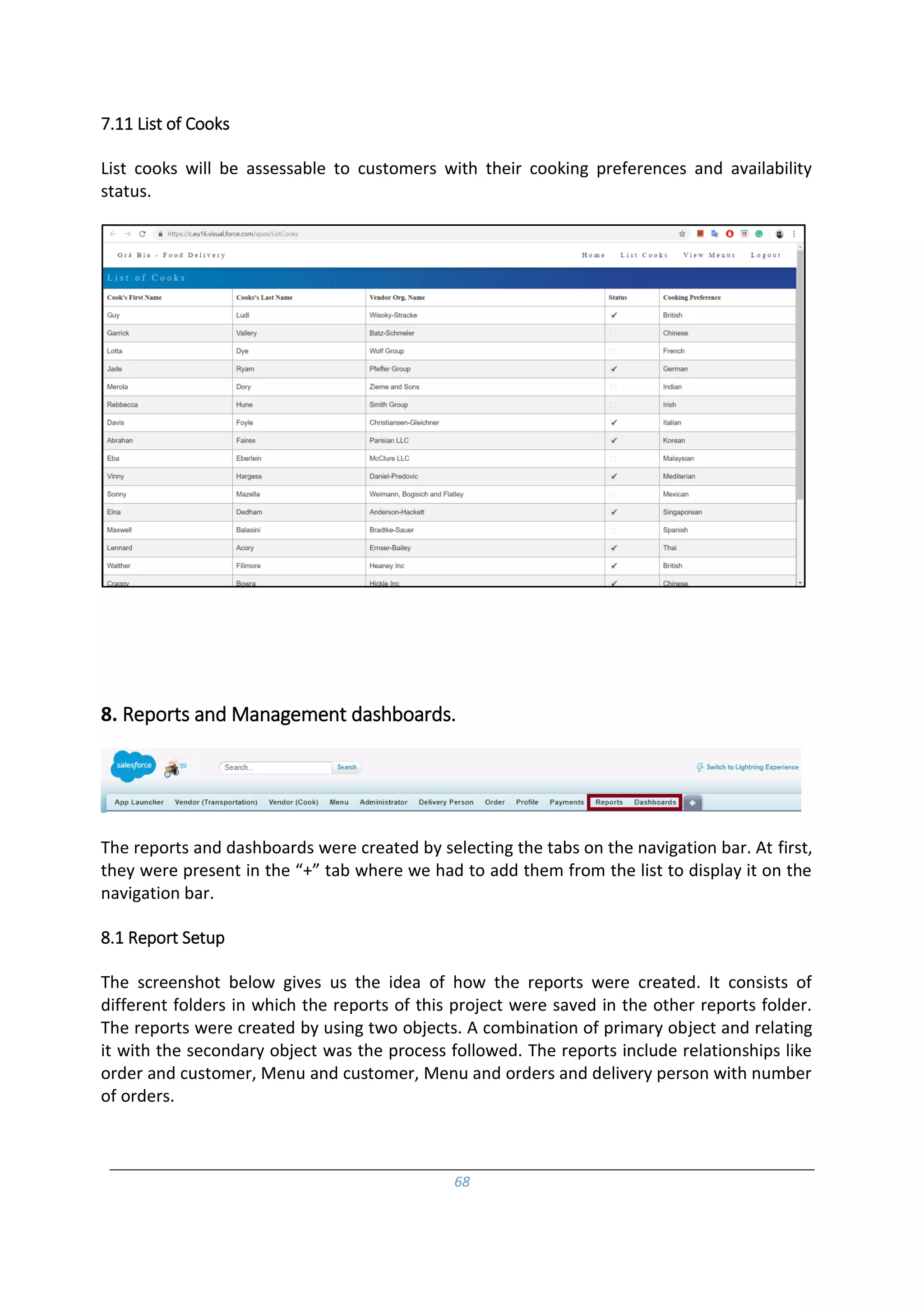 68
7.11 List of Cooks
List cooks will be assessable to customers with their cooking preferences and availability
status.
8. Reports and Management dashboards.
The reports and dashboards were created by selecting the tabs on the navigation bar. At first,
they were present in the “+” tab where we had to add them from the list to display it on the
navigation bar.
8.1 Report Setup
The screenshot below gives us the idea of how the reports were created. It consists of
different folders in which the reports of this project were saved in the other reports folder.
The reports were created by using two objects. A combination of primary object and relating
it with the secondary object was the process followed. The reports include relationships like
order and customer, Menu and customer, Menu and orders and delivery person with number
of orders.
 