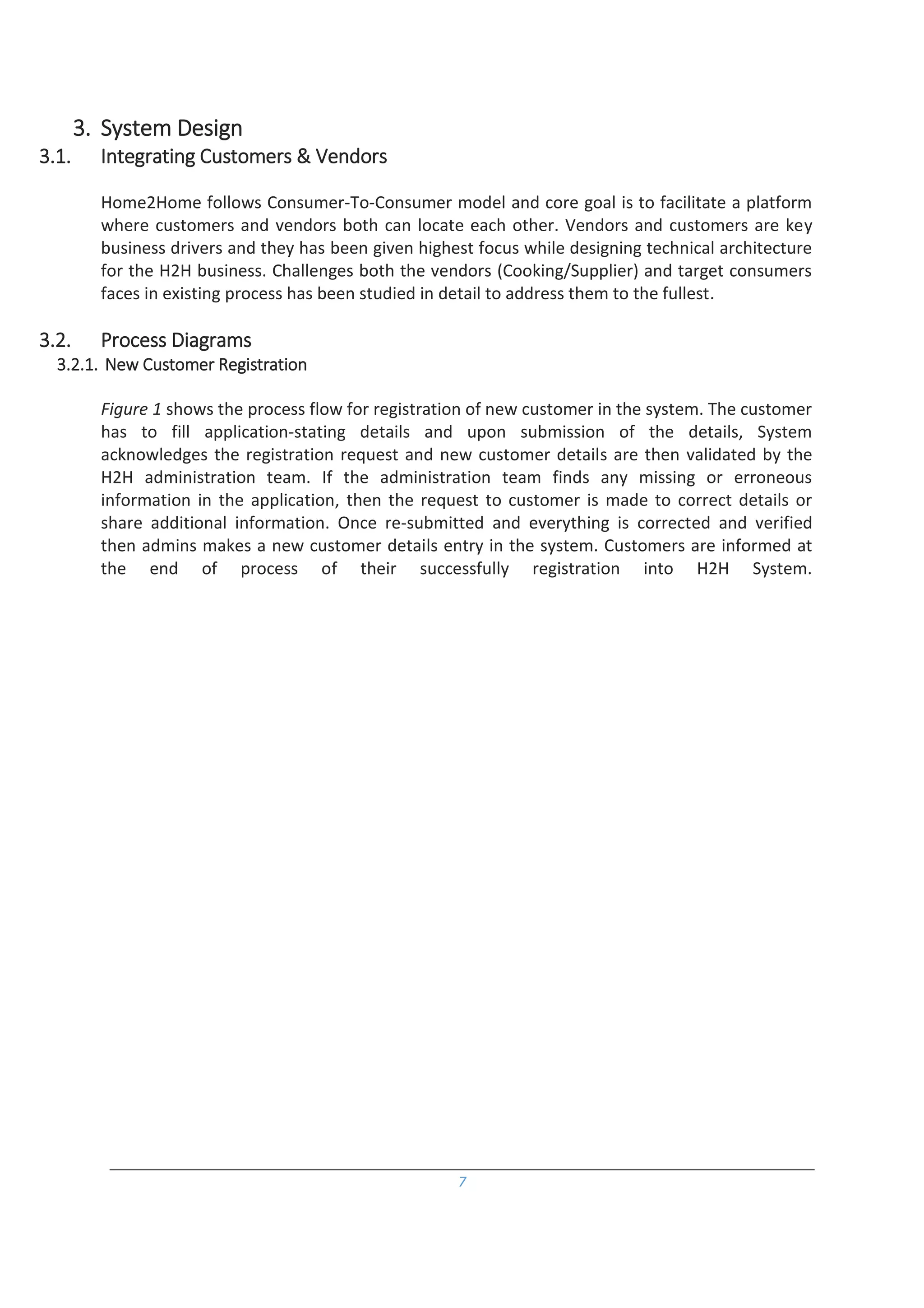 7
3. System Design
3.1. Integrating Customers & Vendors
Home2Home follows Consumer-To-Consumer model and core goal is to facilitate a platform
where customers and vendors both can locate each other. Vendors and customers are key
business drivers and they has been given highest focus while designing technical architecture
for the H2H business. Challenges both the vendors (Cooking/Supplier) and target consumers
faces in existing process has been studied in detail to address them to the fullest.
3.2. Process Diagrams
3.2.1. New Customer Registration
Figure 1 shows the process flow for registration of new customer in the system. The customer
has to fill application-stating details and upon submission of the details, System
acknowledges the registration request and new customer details are then validated by the
H2H administration team. If the administration team finds any missing or erroneous
information in the application, then the request to customer is made to correct details or
share additional information. Once re-submitted and everything is corrected and verified
then admins makes a new customer details entry in the system. Customers are informed at
the end of process of their successfully registration into H2H System.
 