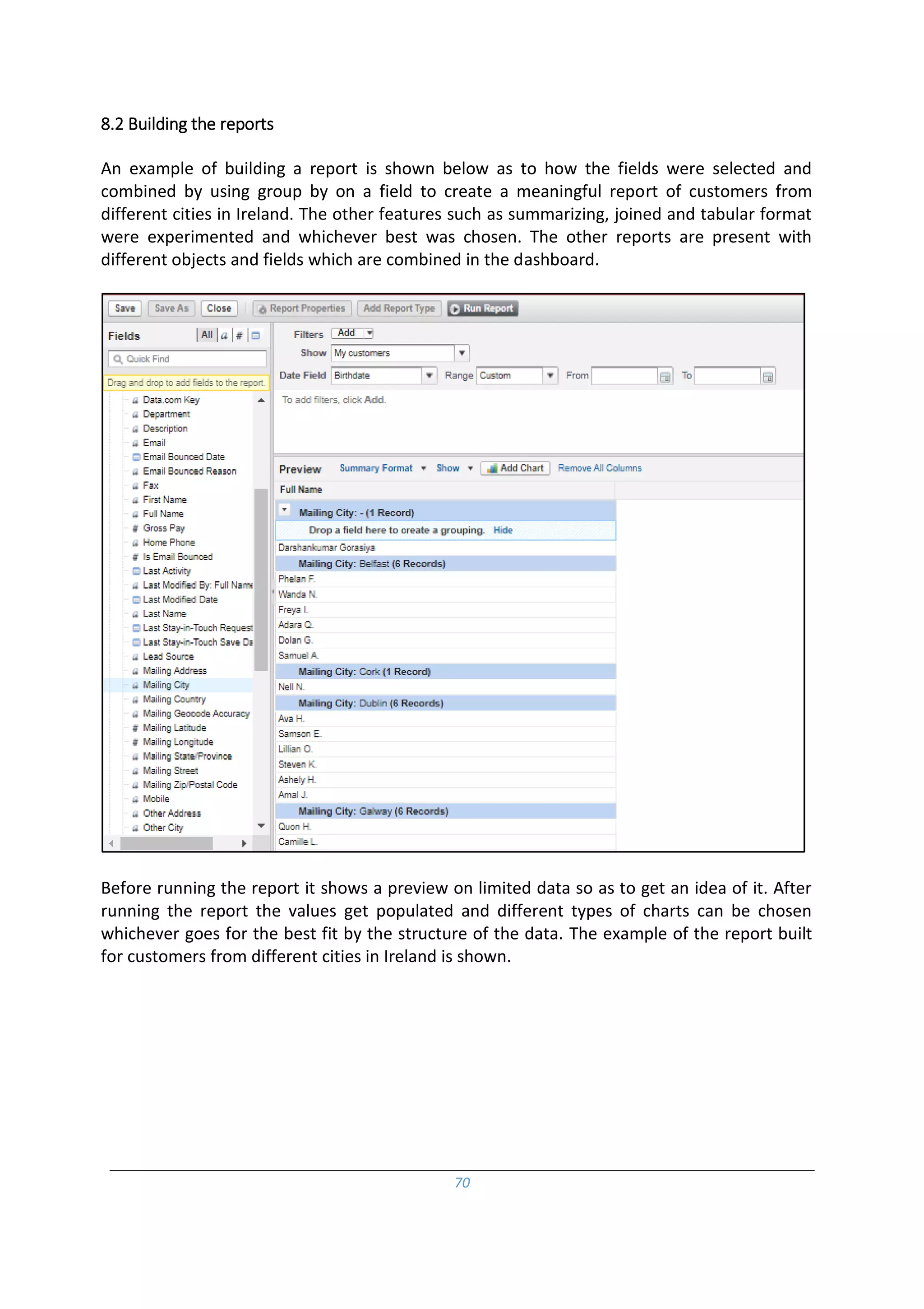 70
8.2 Building the reports
An example of building a report is shown below as to how the fields were selected and
combined by using group by on a field to create a meaningful report of customers from
different cities in Ireland. The other features such as summarizing, joined and tabular format
were experimented and whichever best was chosen. The other reports are present with
different objects and fields which are combined in the dashboard.
Before running the report it shows a preview on limited data so as to get an idea of it. After
running the report the values get populated and different types of charts can be chosen
whichever goes for the best fit by the structure of the data. The example of the report built
for customers from different cities in Ireland is shown.
 