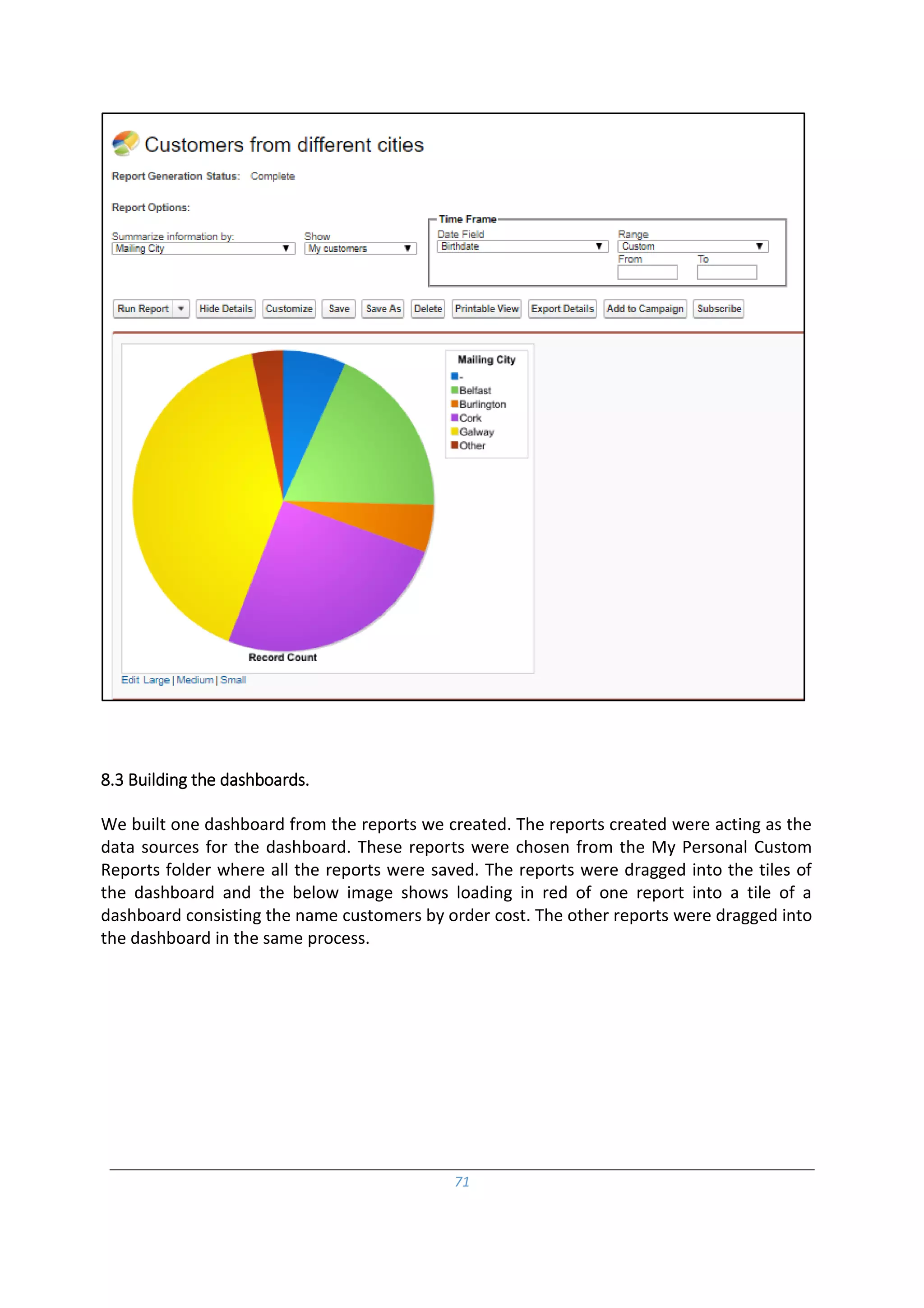 71
8.3 Building the dashboards.
We built one dashboard from the reports we created. The reports created were acting as the
data sources for the dashboard. These reports were chosen from the My Personal Custom
Reports folder where all the reports were saved. The reports were dragged into the tiles of
the dashboard and the below image shows loading in red of one report into a tile of a
dashboard consisting the name customers by order cost. The other reports were dragged into
the dashboard in the same process.
 