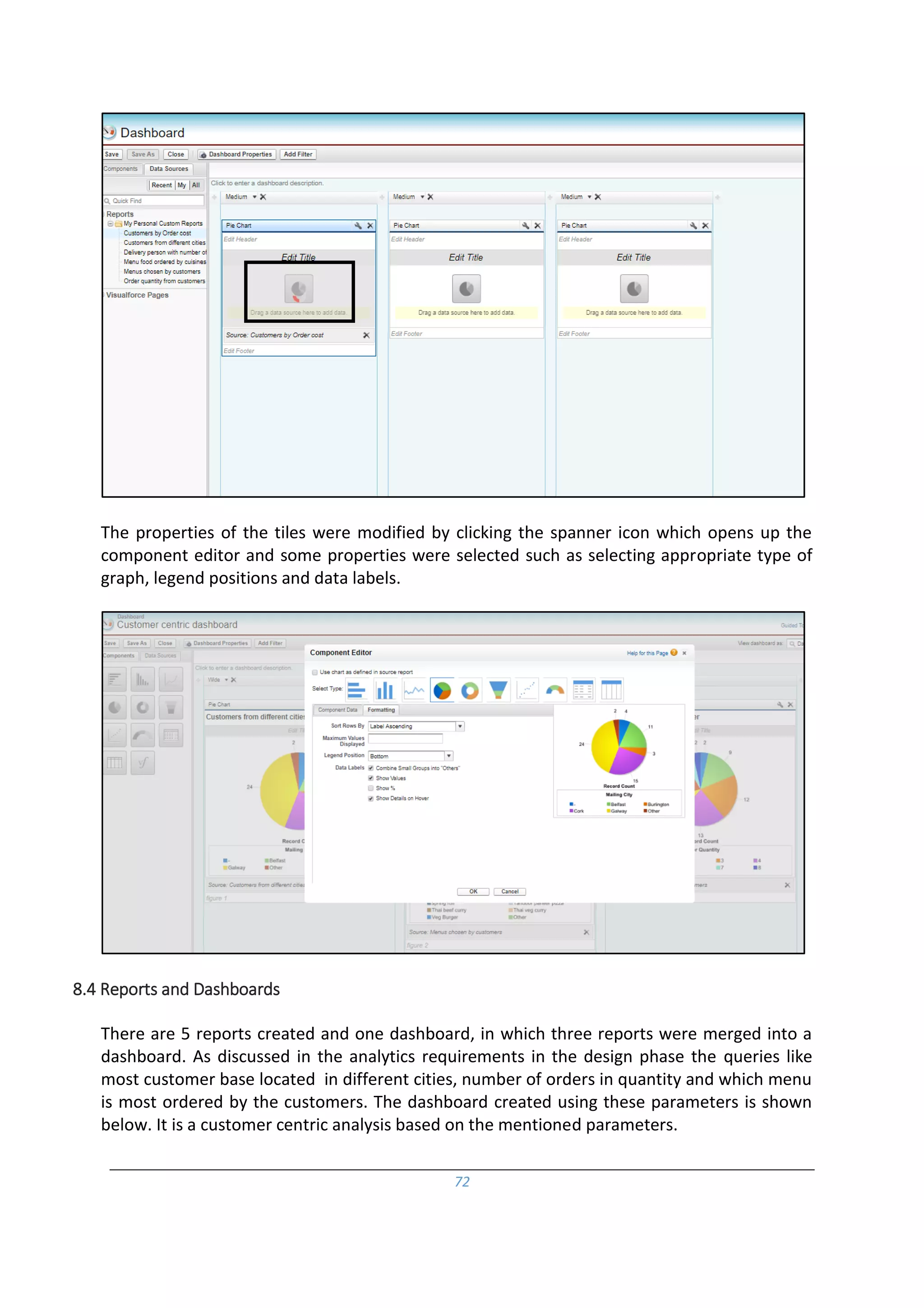 72
The properties of the tiles were modified by clicking the spanner icon which opens up the
component editor and some properties were selected such as selecting appropriate type of
graph, legend positions and data labels.
8.4 Reports and Dashboards
There are 5 reports created and one dashboard, in which three reports were merged into a
dashboard. As discussed in the analytics requirements in the design phase the queries like
most customer base located in different cities, number of orders in quantity and which menu
is most ordered by the customers. The dashboard created using these parameters is shown
below. It is a customer centric analysis based on the mentioned parameters.
 