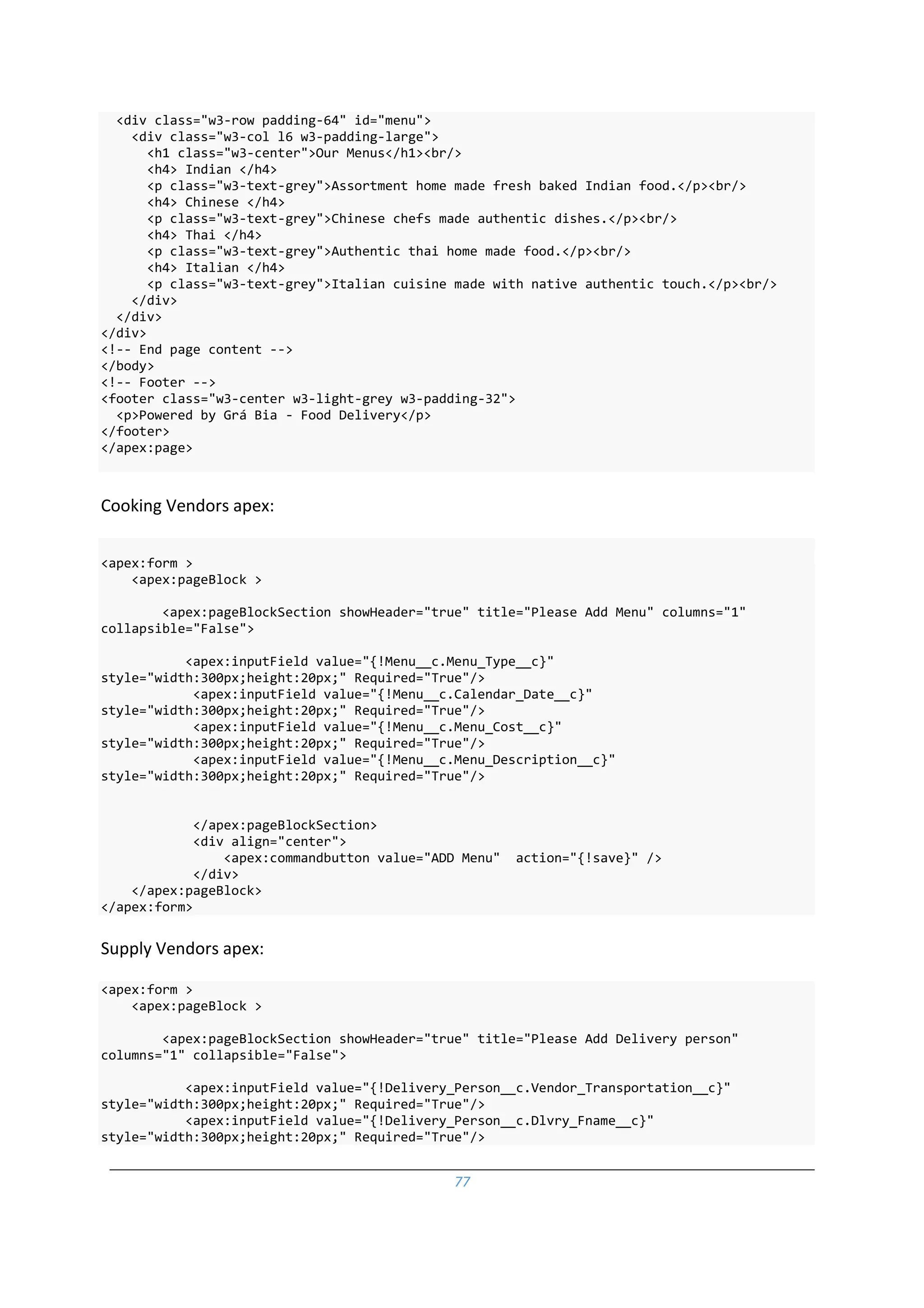 77
<div class="w3-row padding-64" id="menu">
<div class="w3-col l6 w3-padding-large">
<h1 class="w3-center">Our Menus</h1><br/>
<h4> Indian </h4>
<p class="w3-text-grey">Assortment home made fresh baked Indian food.</p><br/>
<h4> Chinese </h4>
<p class="w3-text-grey">Chinese chefs made authentic dishes.</p><br/>
<h4> Thai </h4>
<p class="w3-text-grey">Authentic thai home made food.</p><br/>
<h4> Italian </h4>
<p class="w3-text-grey">Italian cuisine made with native authentic touch.</p><br/>
</div>
</div>
</div>
<!-- End page content -->
</body>
<!-- Footer -->
<footer class="w3-center w3-light-grey w3-padding-32">
<p>Powered by Grá Bia - Food Delivery</p>
</footer>
</apex:page>
Cooking Vendors apex:
<apex:form >
<apex:pageBlock >
<apex:pageBlockSection showHeader="true" title="Please Add Menu" columns="1"
collapsible="False">
<apex:inputField value="{!Menu__c.Menu_Type__c}"
style="width:300px;height:20px;" Required="True"/>
<apex:inputField value="{!Menu__c.Calendar_Date__c}"
style="width:300px;height:20px;" Required="True"/>
<apex:inputField value="{!Menu__c.Menu_Cost__c}"
style="width:300px;height:20px;" Required="True"/>
<apex:inputField value="{!Menu__c.Menu_Description__c}"
style="width:300px;height:20px;" Required="True"/>
</apex:pageBlockSection>
<div align="center">
<apex:commandbutton value="ADD Menu" action="{!save}" />
</div>
</apex:pageBlock>
</apex:form>
Supply Vendors apex:
<apex:form >
<apex:pageBlock >
<apex:pageBlockSection showHeader="true" title="Please Add Delivery person"
columns="1" collapsible="False">
<apex:inputField value="{!Delivery_Person__c.Vendor_Transportation__c}"
style="width:300px;height:20px;" Required="True"/>
<apex:inputField value="{!Delivery_Person__c.Dlvry_Fname__c}"
style="width:300px;height:20px;" Required="True"/>
 