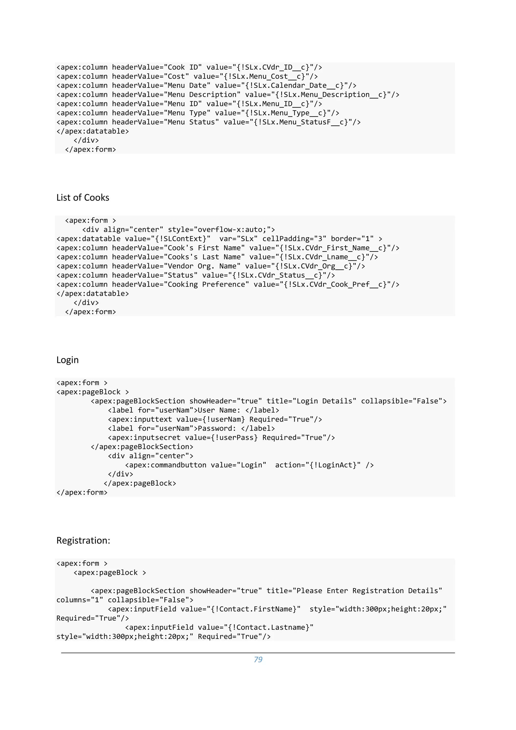 79
<apex:column headerValue="Cook ID" value="{!SLx.CVdr_ID__c}"/>
<apex:column headerValue="Cost" value="{!SLx.Menu_Cost__c}"/>
<apex:column headerValue="Menu Date" value="{!SLx.Calendar_Date__c}"/>
<apex:column headerValue="Menu Description" value="{!SLx.Menu_Description__c}"/>
<apex:column headerValue="Menu ID" value="{!SLx.Menu_ID__c}"/>
<apex:column headerValue="Menu Type" value="{!SLx.Menu_Type__c}"/>
<apex:column headerValue="Menu Status" value="{!SLx.Menu_StatusF__c}"/>
</apex:datatable>
</div>
</apex:form>
List of Cooks
<apex:form >
<div align="center" style="overflow-x:auto;">
<apex:datatable value="{!SLContExt}" var="SLx" cellPadding="3" border="1" >
<apex:column headerValue="Cook's First Name" value="{!SLx.CVdr_First_Name__c}"/>
<apex:column headerValue="Cooks's Last Name" value="{!SLx.CVdr_Lname__c}"/>
<apex:column headerValue="Vendor Org. Name" value="{!SLx.CVdr_Org__c}"/>
<apex:column headerValue="Status" value="{!SLx.CVdr_Status__c}"/>
<apex:column headerValue="Cooking Preference" value="{!SLx.CVdr_Cook_Pref__c}"/>
</apex:datatable>
</div>
</apex:form>
Login
<apex:form >
<apex:pageBlock >
<apex:pageBlockSection showHeader="true" title="Login Details" collapsible="False">
<label for="userNam">User Name: </label>
<apex:inputtext value={!userNam} Required="True"/>
<label for="userNam">Password: </label>
<apex:inputsecret value={!userPass} Required="True"/>
</apex:pageBlockSection>
<div align="center">
<apex:commandbutton value="Login" action="{!LoginAct}" />
</div>
</apex:pageBlock>
</apex:form>
Registration:
<apex:form >
<apex:pageBlock >
<apex:pageBlockSection showHeader="true" title="Please Enter Registration Details"
columns="1" collapsible="False">
<apex:inputField value="{!Contact.FirstName}" style="width:300px;height:20px;"
Required="True"/>
<apex:inputField value="{!Contact.Lastname}"
style="width:300px;height:20px;" Required="True"/>
 