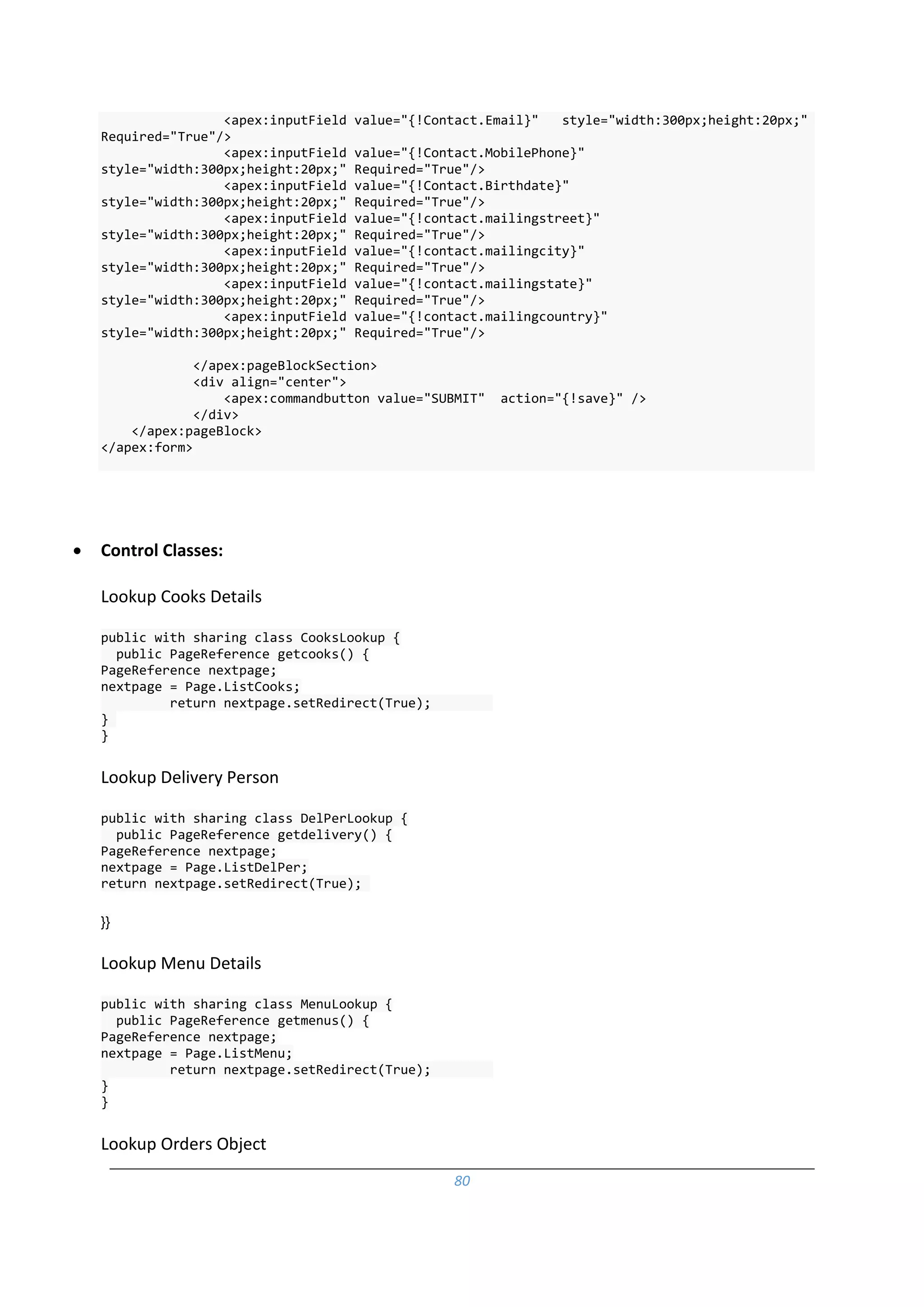 80
<apex:inputField value="{!Contact.Email}" style="width:300px;height:20px;"
Required="True"/>
<apex:inputField value="{!Contact.MobilePhone}"
style="width:300px;height:20px;" Required="True"/>
<apex:inputField value="{!Contact.Birthdate}"
style="width:300px;height:20px;" Required="True"/>
<apex:inputField value="{!contact.mailingstreet}"
style="width:300px;height:20px;" Required="True"/>
<apex:inputField value="{!contact.mailingcity}"
style="width:300px;height:20px;" Required="True"/>
<apex:inputField value="{!contact.mailingstate}"
style="width:300px;height:20px;" Required="True"/>
<apex:inputField value="{!contact.mailingcountry}"
style="width:300px;height:20px;" Required="True"/>
</apex:pageBlockSection>
<div align="center">
<apex:commandbutton value="SUBMIT" action="{!save}" />
</div>
</apex:pageBlock>
</apex:form>
 Control Classes:
Lookup Cooks Details
public with sharing class CooksLookup {
public PageReference getcooks() {
PageReference nextpage;
nextpage = Page.ListCooks;
return nextpage.setRedirect(True);
}
}
Lookup Delivery Person
public with sharing class DelPerLookup {
public PageReference getdelivery() {
PageReference nextpage;
nextpage = Page.ListDelPer;
return nextpage.setRedirect(True);
}}
Lookup Menu Details
public with sharing class MenuLookup {
public PageReference getmenus() {
PageReference nextpage;
nextpage = Page.ListMenu;
return nextpage.setRedirect(True);
}
}
Lookup Orders Object
 