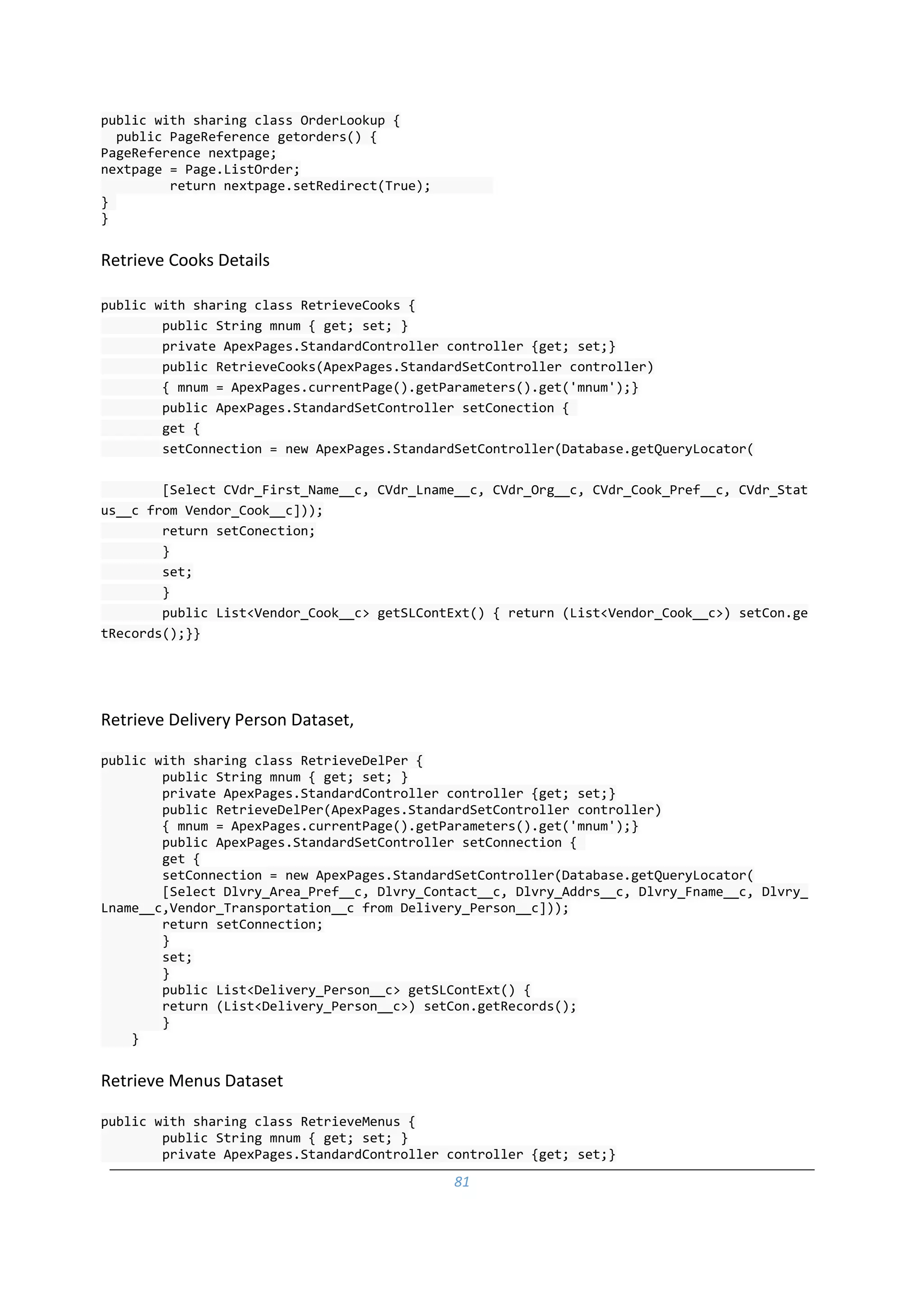 81
public with sharing class OrderLookup {
public PageReference getorders() {
PageReference nextpage;
nextpage = Page.ListOrder;
return nextpage.setRedirect(True);
}
}
Retrieve Cooks Details
public with sharing class RetrieveCooks {
public String mnum { get; set; }
private ApexPages.StandardController controller {get; set;}
public RetrieveCooks(ApexPages.StandardSetController controller)
{ mnum = ApexPages.currentPage().getParameters().get('mnum');}
public ApexPages.StandardSetController setConection {
get {
setConnection = new ApexPages.StandardSetController(Database.getQueryLocator(
[Select CVdr_First_Name__c, CVdr_Lname__c, CVdr_Org__c, CVdr_Cook_Pref__c, CVdr_Stat
us__c from Vendor_Cook__c]));
return setConection;
}
set;
}
public List<Vendor_Cook__c> getSLContExt() { return (List<Vendor_Cook__c>) setCon.ge
tRecords();}}
Retrieve Delivery Person Dataset,
public with sharing class RetrieveDelPer {
public String mnum { get; set; }
private ApexPages.StandardController controller {get; set;}
public RetrieveDelPer(ApexPages.StandardSetController controller)
{ mnum = ApexPages.currentPage().getParameters().get('mnum');}
public ApexPages.StandardSetController setConnection {
get {
setConnection = new ApexPages.StandardSetController(Database.getQueryLocator(
[Select Dlvry_Area_Pref__c, Dlvry_Contact__c, Dlvry_Addrs__c, Dlvry_Fname__c, Dlvry_
Lname__c,Vendor_Transportation__c from Delivery_Person__c]));
return setConnection;
}
set;
}
public List<Delivery_Person__c> getSLContExt() {
return (List<Delivery_Person__c>) setCon.getRecords();
}
}
Retrieve Menus Dataset
public with sharing class RetrieveMenus {
public String mnum { get; set; }
private ApexPages.StandardController controller {get; set;}
 