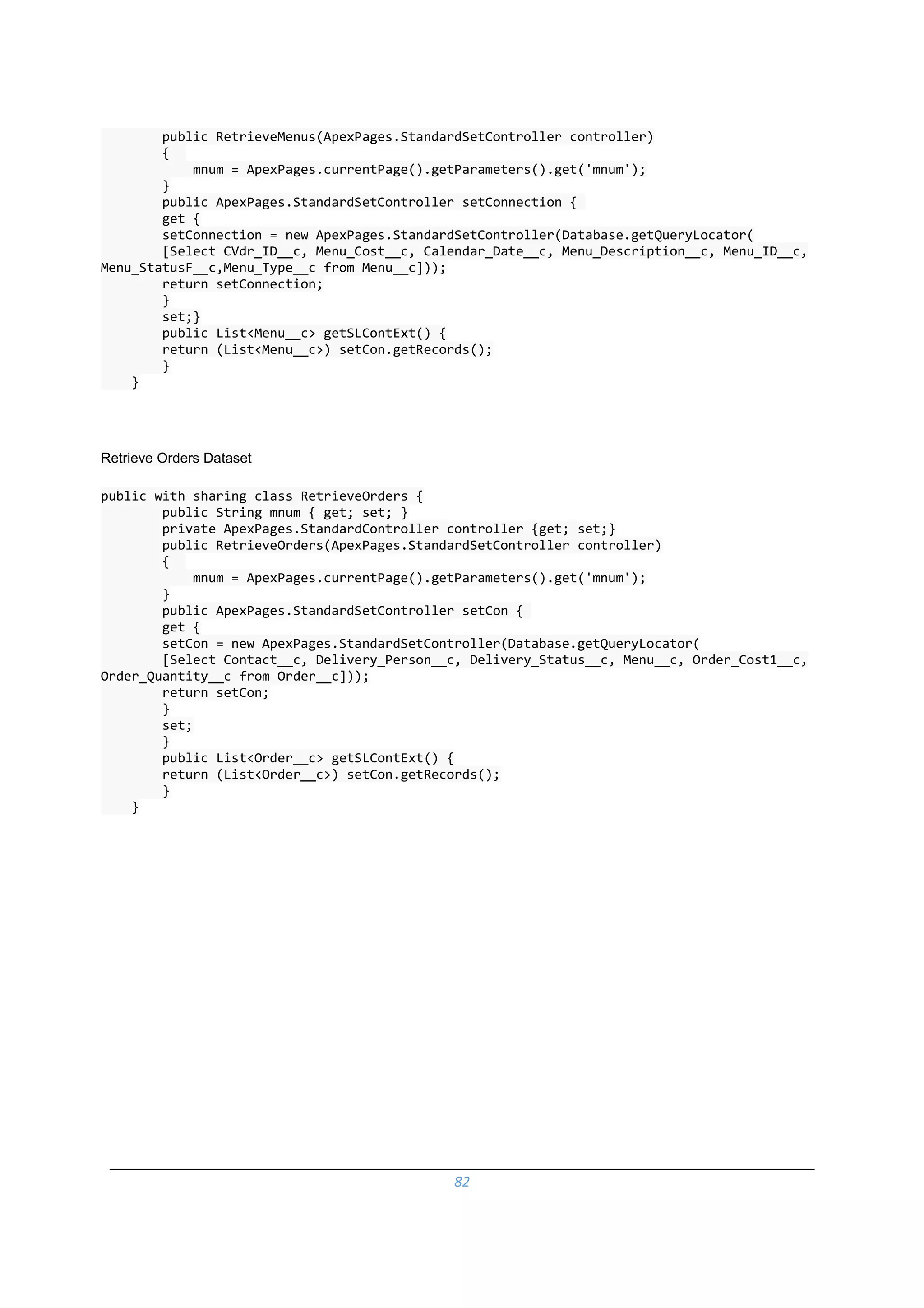 82
public RetrieveMenus(ApexPages.StandardSetController controller)
{
mnum = ApexPages.currentPage().getParameters().get('mnum');
}
public ApexPages.StandardSetController setConnection {
get {
setConnection = new ApexPages.StandardSetController(Database.getQueryLocator(
[Select CVdr_ID__c, Menu_Cost__c, Calendar_Date__c, Menu_Description__c, Menu_ID__c,
Menu_StatusF__c,Menu_Type__c from Menu__c]));
return setConnection;
}
set;}
public List<Menu__c> getSLContExt() {
return (List<Menu__c>) setCon.getRecords();
}
}
Retrieve Orders Dataset
public with sharing class RetrieveOrders {
public String mnum { get; set; }
private ApexPages.StandardController controller {get; set;}
public RetrieveOrders(ApexPages.StandardSetController controller)
{
mnum = ApexPages.currentPage().getParameters().get('mnum');
}
public ApexPages.StandardSetController setCon {
get {
setCon = new ApexPages.StandardSetController(Database.getQueryLocator(
[Select Contact__c, Delivery_Person__c, Delivery_Status__c, Menu__c, Order_Cost1__c,
Order_Quantity__c from Order__c]));
return setCon;
}
set;
}
public List<Order__c> getSLContExt() {
return (List<Order__c>) setCon.getRecords();
}
}
 