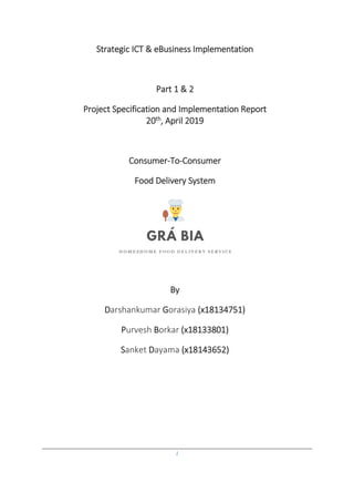 1
Strategic ICT & eBusiness Implementation
Part 1 & 2
Project Specification and Implementation Report
20th, April 2019
Consumer-To-Consumer
Food Delivery System
By
Darshankumar Gorasiya (x18134751)
Purvesh Borkar (x18133801)
Sanket Dayama (x18143652)
 