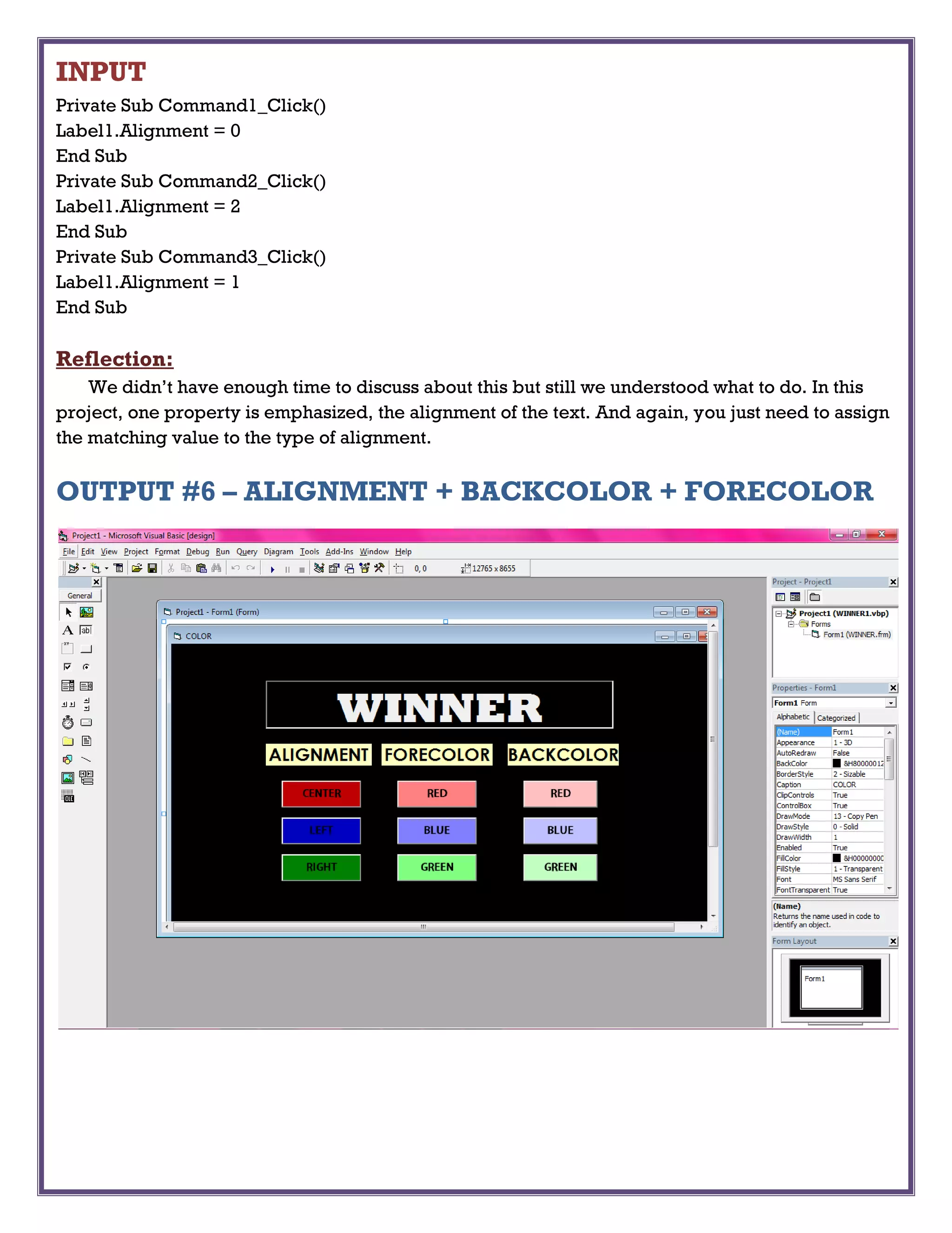 INPUT
Private Sub Command1_Click()
Label1.Alignment = 0
End Sub
Private Sub Command2_Click()
Label1.Alignment = 2
End Sub
Private Sub Command3_Click()
Label1.Alignment = 1
End Sub
Reflection:
We didn’t have enough time to discuss about this but still we understood what to do. In this
project, one property is emphasized, the alignment of the text. And again, you just need to assign
the matching value to the type of alignment.
OUTPUT #6 – ALIGNMENT + BACKCOLOR + FORECOLOR
 