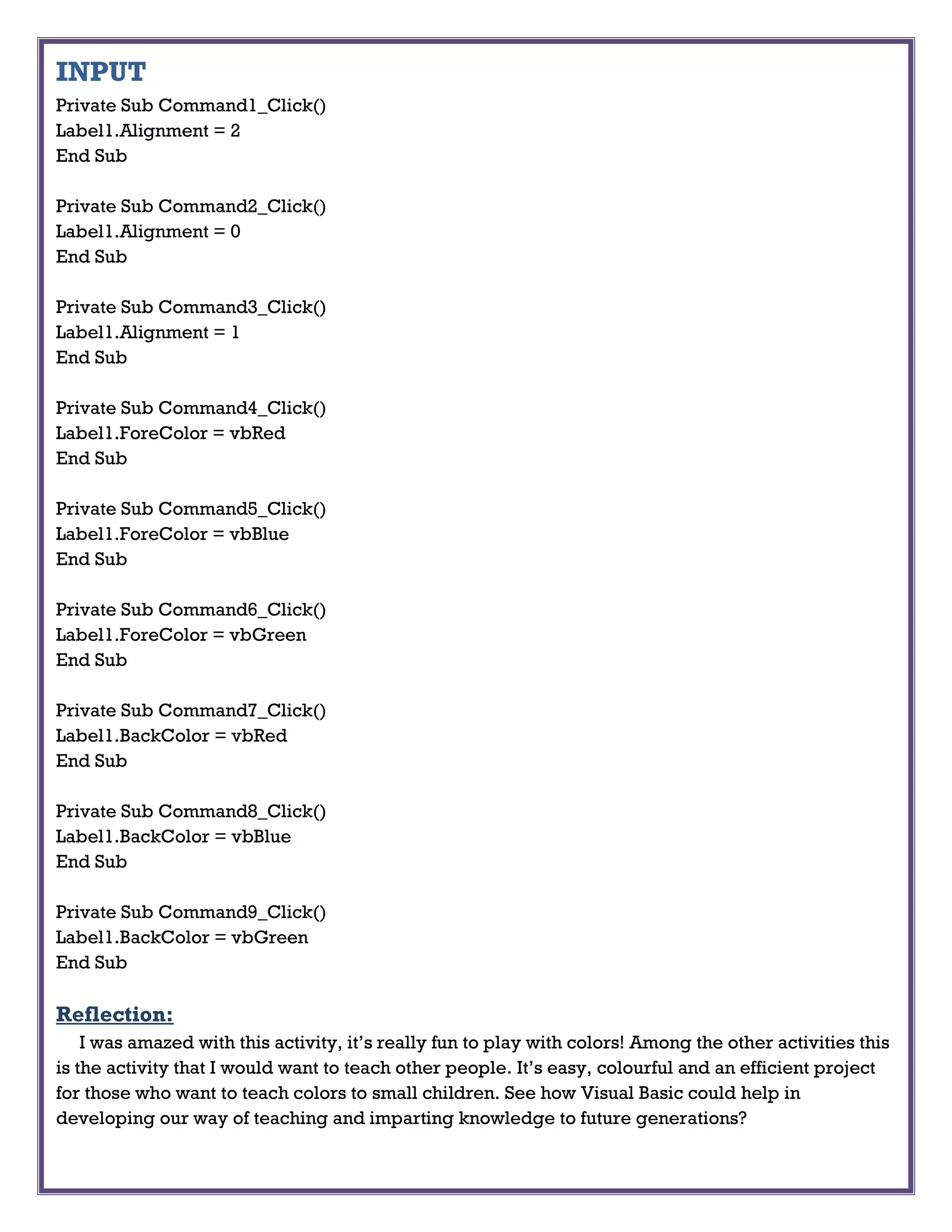 INPUT
Private Sub Command1_Click()
Label1.Alignment = 2
End Sub
Private Sub Command2_Click()
Label1.Alignment = 0
End Sub
Private Sub Command3_Click()
Label1.Alignment = 1
End Sub
Private Sub Command4_Click()
Label1.ForeColor = vbRed
End Sub
Private Sub Command5_Click()
Label1.ForeColor = vbBlue
End Sub
Private Sub Command6_Click()
Label1.ForeColor = vbGreen
End Sub
Private Sub Command7_Click()
Label1.BackColor = vbRed
End Sub
Private Sub Command8_Click()
Label1.BackColor = vbBlue
End Sub
Private Sub Command9_Click()
Label1.BackColor = vbGreen
End Sub
Reflection:
I was amazed with this activity, it’s really fun to play with colors! Among the other activities this
is the activity that I would want to teach other people. It’s easy, colourful and an efficient project
for those who want to teach colors to small children. See how Visual Basic could help in
developing our way of teaching and imparting knowledge to future generations?
 