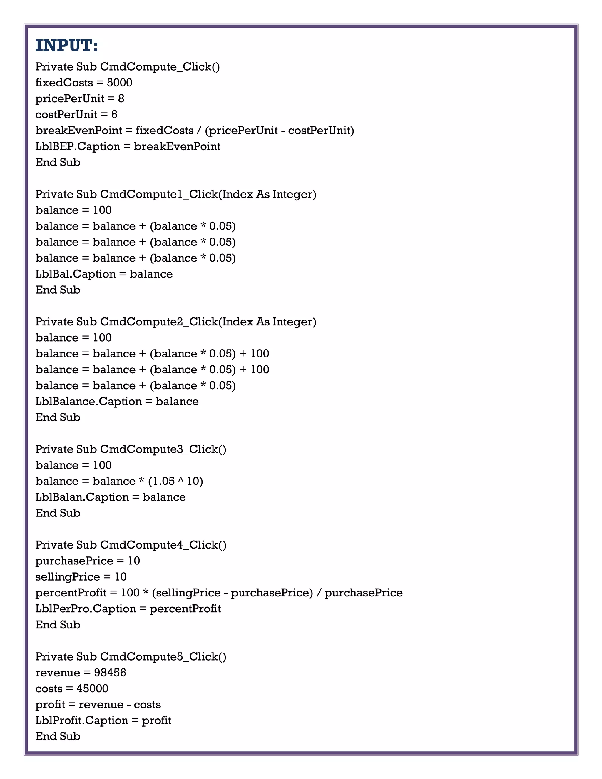INPUT:
Private Sub CmdCompute_Click()
fixedCosts = 5000
pricePerUnit = 8
costPerUnit = 6
breakEvenPoint = fixedCosts / (pricePerUnit - costPerUnit)
LblBEP.Caption = breakEvenPoint
End Sub
Private Sub CmdCompute1_Click(Index As Integer)
balance = 100
balance = balance + (balance * 0.05)
balance = balance + (balance * 0.05)
balance = balance + (balance * 0.05)
LblBal.Caption = balance
End Sub
Private Sub CmdCompute2_Click(Index As Integer)
balance = 100
balance = balance + (balance * 0.05) + 100
balance = balance + (balance * 0.05) + 100
balance = balance + (balance * 0.05)
LblBalance.Caption = balance
End Sub
Private Sub CmdCompute3_Click()
balance = 100
balance = balance * (1.05 ^ 10)
LblBalan.Caption = balance
End Sub
Private Sub CmdCompute4_Click()
purchasePrice = 10
sellingPrice = 10
percentProfit = 100 * (sellingPrice - purchasePrice) / purchasePrice
LblPerPro.Caption = percentProfit
End Sub
Private Sub CmdCompute5_Click()
revenue = 98456
costs = 45000
profit = revenue - costs
LblProfit.Caption = profit
End Sub
 