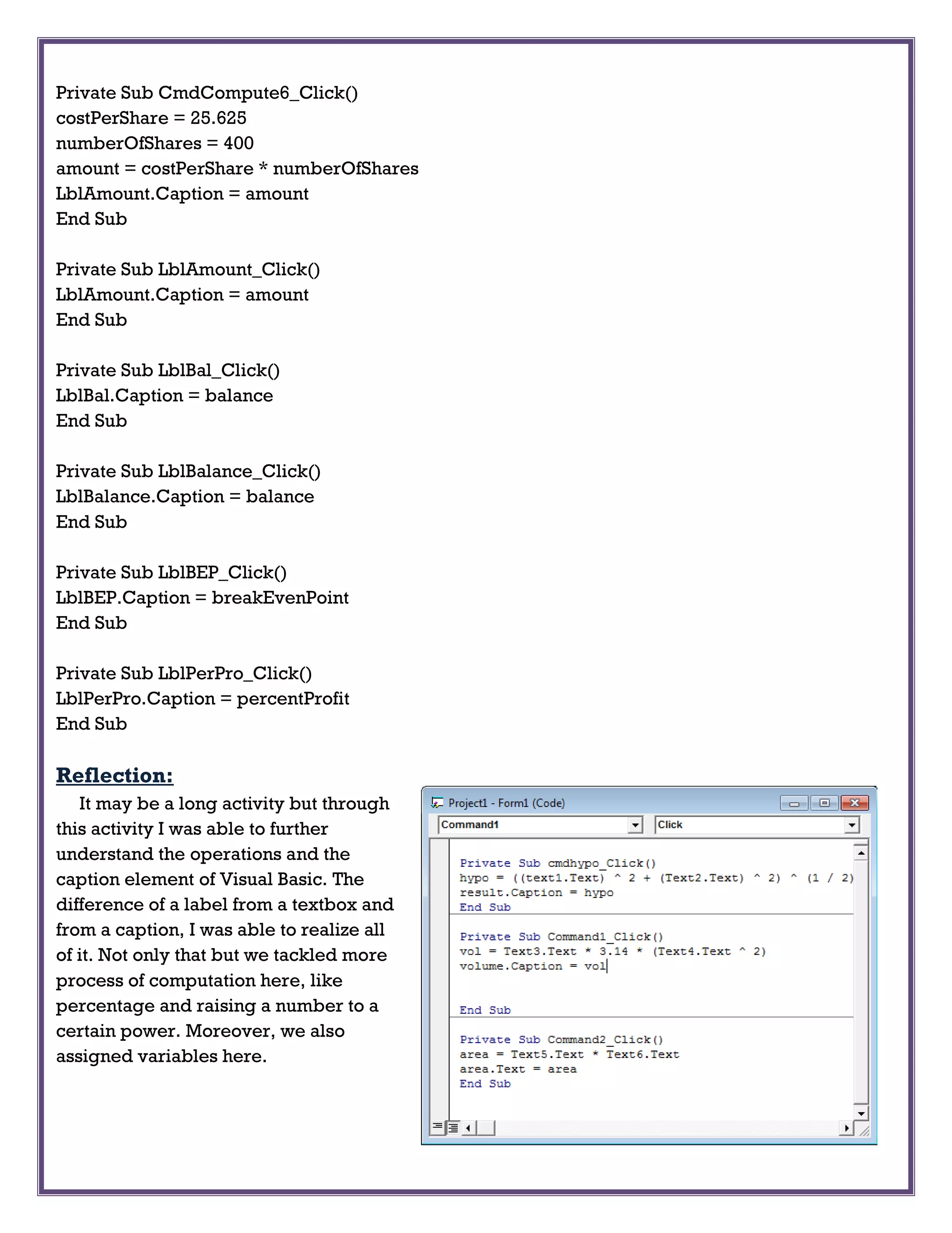 Private Sub CmdCompute6_Click()
costPerShare = 25.625
numberOfShares = 400
amount = costPerShare * numberOfShares
LblAmount.Caption = amount
End Sub
Private Sub LblAmount_Click()
LblAmount.Caption = amount
End Sub
Private Sub LblBal_Click()
LblBal.Caption = balance
End Sub
Private Sub LblBalance_Click()
LblBalance.Caption = balance
End Sub
Private Sub LblBEP_Click()
LblBEP.Caption = breakEvenPoint
End Sub
Private Sub LblPerPro_Click()
LblPerPro.Caption = percentProfit
End Sub
Reflection:
It may be a long activity but through
this activity I was able to further
understand the operations and the
caption element of Visual Basic. The
difference of a label from a textbox and
from a caption, I was able to realize all
of it. Not only that but we tackled more
process of computation here, like
percentage and raising a number to a
certain power. Moreover, we also
assigned variables here.
 
