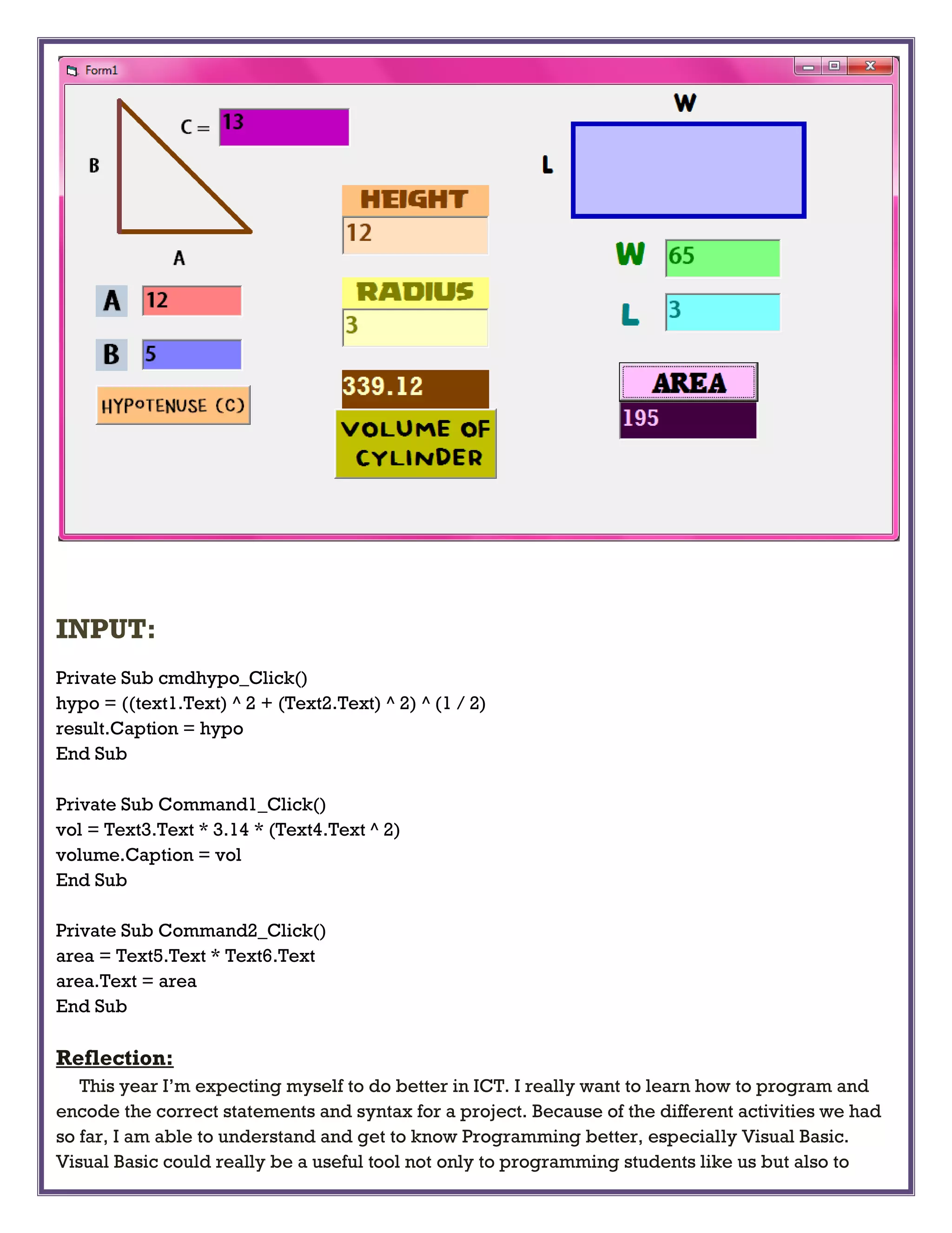 INPUT:
Private Sub cmdhypo_Click()
hypo = ((text1.Text) ^ 2 + (Text2.Text) ^ 2) ^ (1 / 2)
result.Caption = hypo
End Sub
Private Sub Command1_Click()
vol = Text3.Text * 3.14 * (Text4.Text ^ 2)
volume.Caption = vol
End Sub
Private Sub Command2_Click()
area = Text5.Text * Text6.Text
area.Text = area
End Sub
Reflection:
This year I’m expecting myself to do better in ICT. I really want to learn how to program and
encode the correct statements and syntax for a project. Because of the different activities we had
so far, I am able to understand and get to know Programming better, especially Visual Basic.
Visual Basic could really be a useful tool not only to programming students like us but also to
 