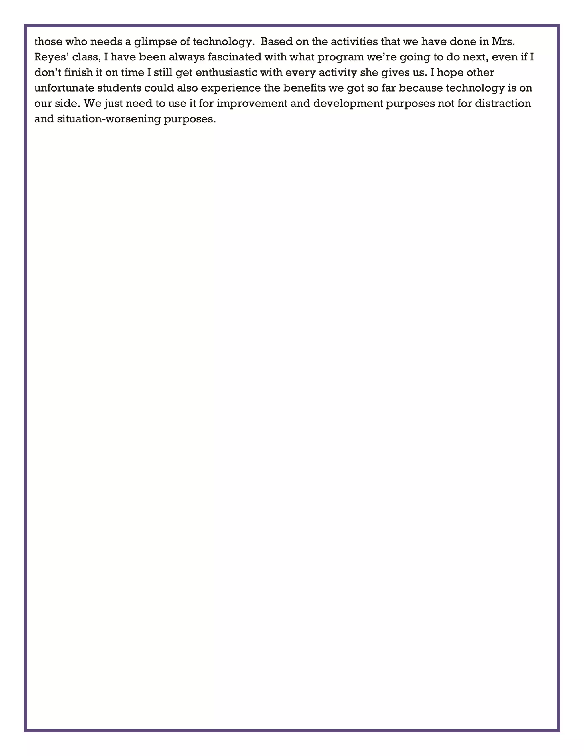 those who needs a glimpse of technology. Based on the activities that we have done in Mrs.
Reyes’ class, I have been always fascinated with what program we’re going to do next, even if I
don’t finish it on time I still get enthusiastic with every activity she gives us. I hope other
unfortunate students could also experience the benefits we got so far because technology is on
our side. We just need to use it for improvement and development purposes not for distraction
and situation-worsening purposes.
 