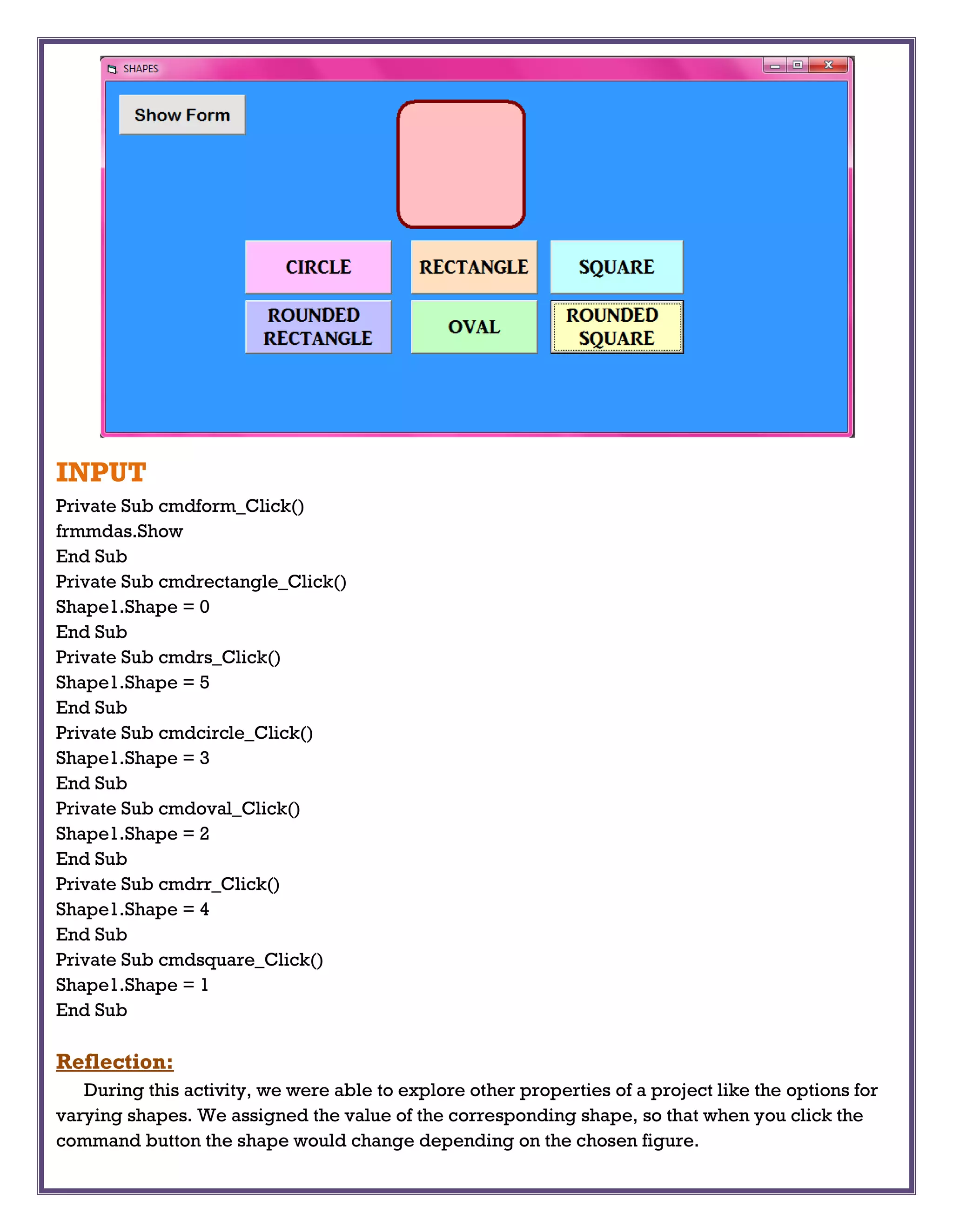 INPUT
Private Sub cmdform_Click()
frmmdas.Show
End Sub
Private Sub cmdrectangle_Click()
Shape1.Shape = 0
End Sub
Private Sub cmdrs_Click()
Shape1.Shape = 5
End Sub
Private Sub cmdcircle_Click()
Shape1.Shape = 3
End Sub
Private Sub cmdoval_Click()
Shape1.Shape = 2
End Sub
Private Sub cmdrr_Click()
Shape1.Shape = 4
End Sub
Private Sub cmdsquare_Click()
Shape1.Shape = 1
End Sub
Reflection:
During this activity, we were able to explore other properties of a project like the options for
varying shapes. We assigned the value of the corresponding shape, so that when you click the
command button the shape would change depending on the chosen figure.
 