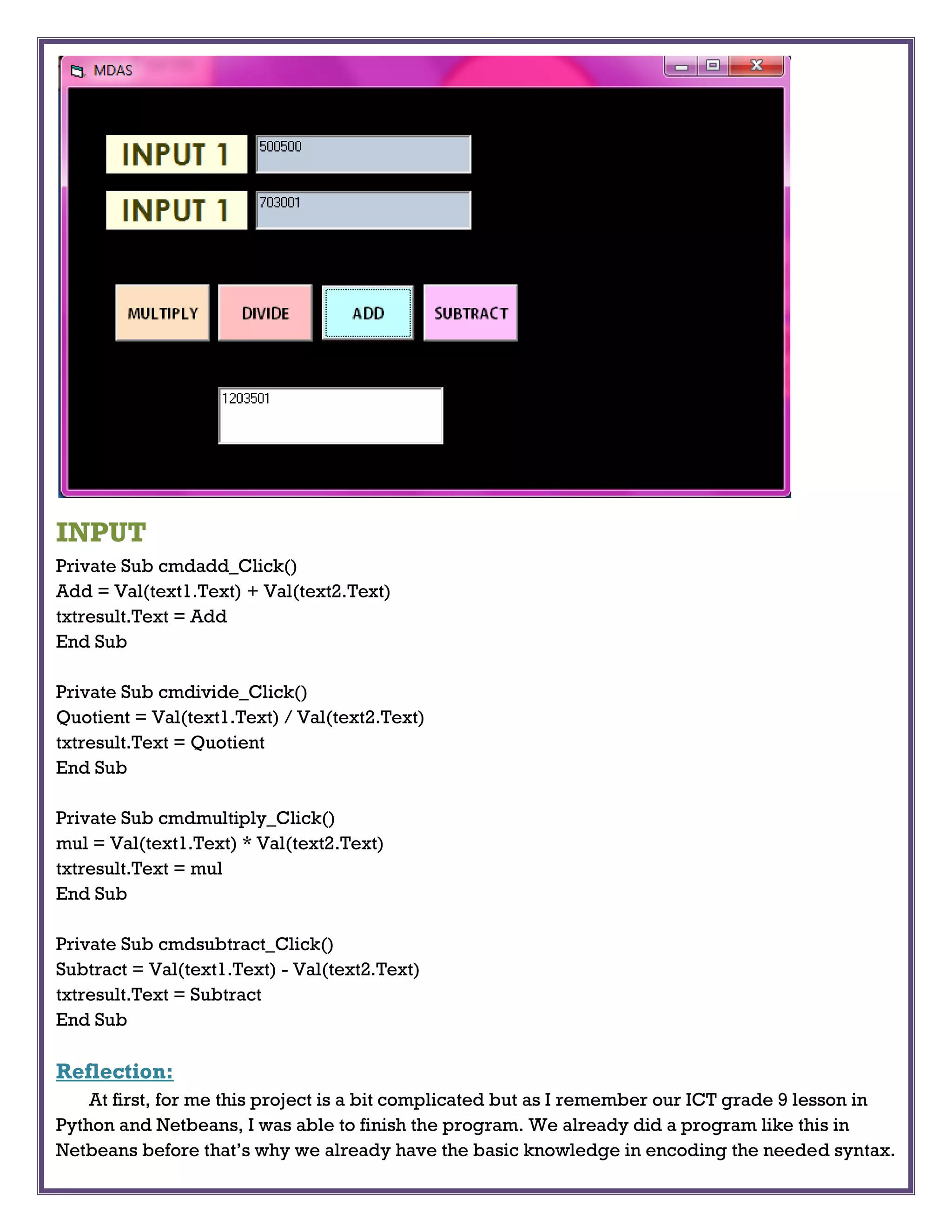 INPUT
Private Sub cmdadd_Click()
Add = Val(text1.Text) + Val(text2.Text)
txtresult.Text = Add
End Sub
Private Sub cmdivide_Click()
Quotient = Val(text1.Text) / Val(text2.Text)
txtresult.Text = Quotient
End Sub
Private Sub cmdmultiply_Click()
mul = Val(text1.Text) * Val(text2.Text)
txtresult.Text = mul
End Sub
Private Sub cmdsubtract_Click()
Subtract = Val(text1.Text) - Val(text2.Text)
txtresult.Text = Subtract
End Sub
Reflection:
At first, for me this project is a bit complicated but as I remember our ICT grade 9 lesson in
Python and Netbeans, I was able to finish the program. We already did a program like this in
Netbeans before that’s why we already have the basic knowledge in encoding the needed syntax.
 