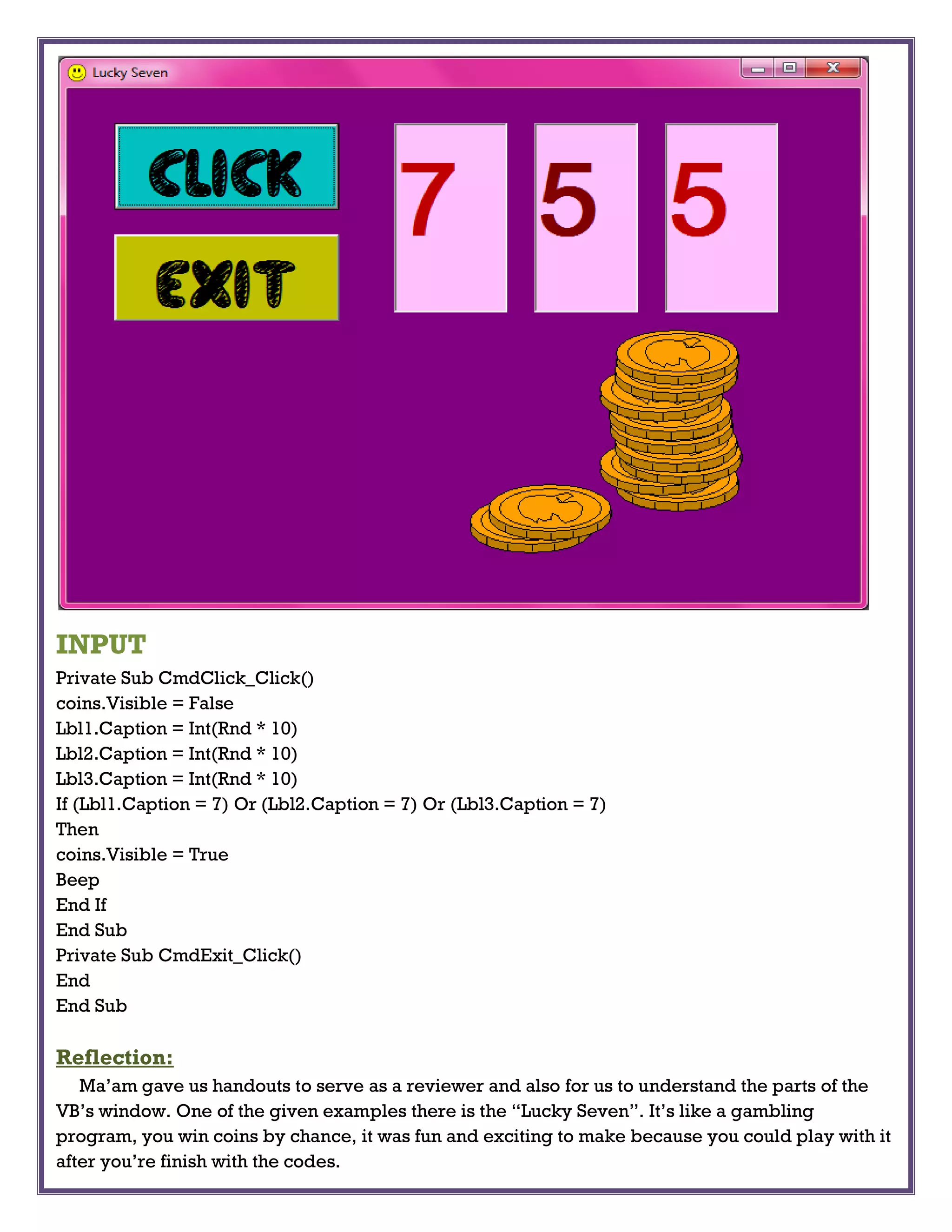 INPUT
Private Sub CmdClick_Click()
coins.Visible = False
Lbl1.Caption = Int(Rnd * 10)
Lbl2.Caption = Int(Rnd * 10)
Lbl3.Caption = Int(Rnd * 10)
If (Lbl1.Caption = 7) Or (Lbl2.Caption = 7) Or (Lbl3.Caption = 7)
Then
coins.Visible = True
Beep
End If
End Sub
Private Sub CmdExit_Click()
End
End Sub
Reflection:
Ma’am gave us handouts to serve as a reviewer and also for us to understand the parts of the
VB’s window. One of the given examples there is the “Lucky Seven”. It’s like a gambling
program, you win coins by chance, it was fun and exciting to make because you could play with it
after you’re finish with the codes.
 