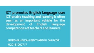 ICT promotes English language use:
ICT-enable teaching and learning is often
seen as an important vehicle for the
development of English language
competenciesofteachersandlearners.
NORSHAHFIZAH BINTI ABDUL SHUKOR
M20181000717
 