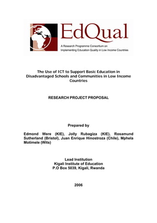 The Use of ICT to Support Basic Education in
Disadvantaged Schools and Communities in Low Income
Countries
RESEARCH PROJECT PROPOSAL
Prepared by
Edmond Were (KIE), Jolly Rubagiza (KIE), Rosamund
Sutherland (Bristol), Juan Enrique Hinostroza (Chile), Mphela
Motimele (Wits)
Lead Institution
Kigali Institute of Education
P.O Box 5039, Kigali, Rwanda
2006
 