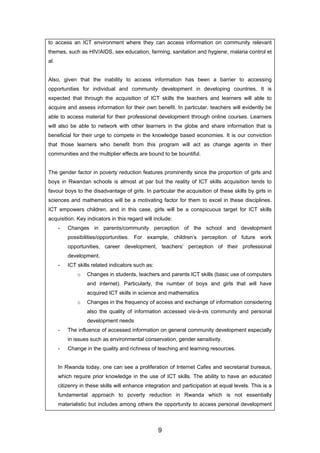 to access an ICT environment where they can access information on community relevant
themes, such as HIV/AIDS, sex education, farming, sanitation and hygiene, malaria control et
al.
Also, given that the inability to access information has been a barrier to accessing
opportunities for individual and community development in developing countries. It is
expected that through the acquisition of ICT skills the teachers and learners will able to
acquire and assess information for their own benefit. In particular, teachers will evidently be
able to access material for their professional development through online courses. Learners
will also be able to network with other learners in the globe and share information that is
beneficial for their urge to compete in the knowledge based economies. It is our conviction
that those learners who benefit from this program will act as change agents in their
communities and the multiplier effects are bound to be bountiful.
The gender factor in poverty reduction features prominently since the proportion of girls and
boys in Rwandan schools is almost at par but the reality of ICT skills acquisition tends to
favour boys to the disadvantage of girls. In particular the acquisition of these skills by girls in
sciences and mathematics will be a motivating factor for them to excel in these disciplines.
ICT empowers children, and in this case, girls will be a conspicuous target for ICT skills
acquisition. Key indicators in this regard will include:
- Changes in parents/community perception of the school and development
possibilities/opportunities. For example, children’s perception of future work
opportunities, career development, teachers’ perception of their professional
development.
- ICT skills related indicators such as:
o Changes in students, teachers and parents ICT skills (basic use of computers
and internet). Particularly, the number of boys and girls that will have
acquired ICT skills in science and mathematics
o Changes in the frequency of access and exchange of information considering
also the quality of information accessed vis-à-vis community and personal
development needs
- The influence of accessed information on general community development especially
in issues such as environmental conservation, gender sensitivity.
- Change in the quality and richness of teaching and learning resources.
In Rwanda today, one can see a proliferation of Internet Cafes and secretarial bureaus,
which require prior knowledge in the use of ICT skills. The ability to have an educated
citizenry in these skills will enhance integration and participation at equal levels. This is a
fundamental approach to poverty reduction in Rwanda which is not essentially
materialistic but includes among others the opportunity to access personal development
9
 