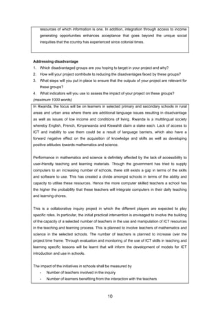 resources of which information is one. In addition, integration through access to income
generating opportunities enhances acceptance that goes beyond the unique social
inequities that the country has experienced since colonial times.
Addressing disadvantage
1. Which disadvantaged groups are you hoping to target in your project and why?
2. How will your project contribute to reducing the disadvantages faced by these groups?
3. What steps will you put in place to ensure that the outputs of your project are relevant for
these groups?
4. What indicators will you use to assess the impact of your project on these groups?
(maximum 1000 words)
In Rwanda, the focus will be on learners in selected primary and secondary schools in rural
areas and urban area where there are additional language issues resulting in disadvantage
as well as issues of low income and conditions of living. Rwanda is a multilingual society
whereby English, French, Kinyarwanda and Kiswahili claim a stake each. Lack of access to
ICT and inability to use them could be a result of language barriers, which also have a
forward negative effect on the acquisition of knowledge and skills as well as developing
positive attitudes towards mathematics and science.
Performance in mathematics and science is definitely affected by the lack of accessibility to
user-friendly teaching and learning materials. Though the government has tried to supply
computers to an increasing number of schools, there still exists a gap in terms of the skills
and software to use. This has created a divide amongst schools in terms of the ability and
capacity to utilise these resources. Hence the more computer skilled teachers a school has
the higher the probability that these teachers will integrate computers in their daily teaching
and learning chores.
This is a collaborative inquiry project in which the different players are expected to play
specific roles. In particular, the initial practical intervention is envisaged to involve the building
of the capacity of a selected number of teachers in the use and manipulation of ICT resources
in the teaching and learning process. This is planned to involve teachers of mathematics and
science in the selected schools. The number of teachers is planned to increase over the
project time frame. Through evaluation and monitoring of the use of ICT skills in teaching and
learning specific lessons will be learnt that will inform the development of models for ICT
introduction and use in schools.
The impact of the initiatives in schools shall be measured by
- Number of teachers involved in the inquiry
- Number of learners benefiting from the interaction with the teachers
10
 