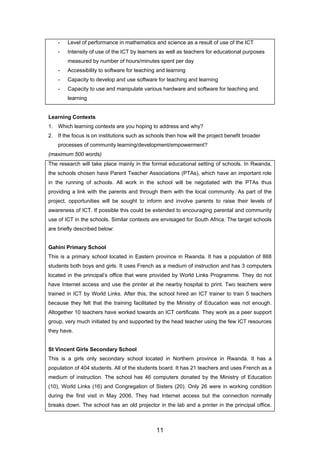 - Level of performance in mathematics and science as a result of use of the ICT
- Intensity of use of the ICT by learners as well as teachers for educational purposes
measured by number of hours/minutes spent per day
- Accessibility to software for teaching and learning
- Capacity to develop and use software for teaching and learning
- Capacity to use and manipulate various hardware and software for teaching and
learning
Learning Contexts
1. Which learning contexts are you hoping to address and why?
2. If the focus is on institutions such as schools then how will the project benefit broader
processes of community learning/development/empowerment?
(maximum 500 words)
The research will take place mainly in the formal educational setting of schools. In Rwanda,
the schools chosen have Parent Teacher Associations (PTAs), which have an important role
in the running of schools. All work in the school will be negotiated with the PTAs thus
providing a link with the parents and through them with the local community. As part of the
project, opportunities will be sought to inform and involve parents to raise their levels of
awareness of ICT. If possible this could be extended to encouraging parental and community
use of ICT in the schools. Similar contexts are envisaged for South Africa. The target schools
are briefly described below:
Gahini Primary School
This is a primary school located in Eastern province in Rwanda. It has a population of 868
students both boys and girls. It uses French as a medium of instruction and has 3 computers
located in the principal’s office that were provided by World Links Programme. They do not
have Internet access and use the printer at the nearby hospital to print. Two teachers were
trained in ICT by World Links. After this, the school hired an ICT trainer to train 5 teachers
because they felt that the training facilitated by the Ministry of Education was not enough.
Altogether 10 teachers have worked towards an ICT certificate. They work as a peer support
group, very much initiated by and supported by the head teacher using the few ICT resources
they have.
St Vincent Girls Secondary School
This is a girls only secondary school located in Northern province in Rwanda. It has a
population of 404 students. All of the students board. It has 21 teachers and uses French as a
medium of instruction. The school has 46 computers donated by the Ministry of Education
(10), World Links (16) and Congregation of Sisters (20). Only 26 were in working condition
during the first visit in May 2006. They had Internet access but the connection normally
breaks down. The school has an old projector in the lab and a printer in the principal office.
11
 