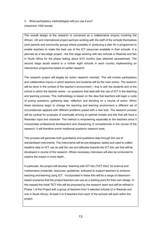 3. What participatory methodologies will you use if any?
(maximum 1000 words)
The overall design of the research is conceived as a collaborative enquiry involving the
African, UK and international project partners working with the staff of the schools themselves
(and parents and community groups where possible) in producing a plan for a programme to
enable teachers to make the best use of the ICT resources available in their schools. It is
planned as a two-stage project ; the first stage working with two schools in Rwanda and two
in South Africa for the phase lasting about 9/10 months (see attached spreadsheet). The
second stage would extend to a further eight schools in each country implementing an
intervention programme based on earlier research.
The research project will largely be action research oriented. This will involve participatory
and collaborative inquiry in which teachers and students will be the main actors. The research
will be done in the context of the teacher’s environment – that is with the students and at the
school in which the teacher works - on questions that deal with the use of ICT in the teaching
and learning process. This methodology is based on the idea that teachers will begin a cycle
of posing questions, gathering data, reflection and deciding on a course of action. When
these decisions begin to change the teaching and learning environment a different set of
circumstances appears with different problems posed with a new look. The research process
will be cyclical for purposes of eventually arriving at optimal models and kits that will have a
Rwandan input and character. The method is empowering especially to the teachers since it
incorporates professional development and sharpening of competencies in the course of the
research. It will therefore enrich traditional academic research tools.
This process will generate both quantitative and qualitative data through the use of
standardised instruments. The instruments will be pre-designed, tested and used to collect
baseline data on ICT use as well the use and attitudes towards the ICT kits use that will be
developed in course of the research. Where necessary interviews will also be conducted to
explore the impact in more depth..
In particular, the project will develop “teaching with ICT kits (TICT Kits)” for science and
mathematics (materials, resources, guidelines, software) to support teachers to enhance
teaching and learning using ICT. Incorporated in these Kits will be a range of classroom-
based scenarios that the project teachers can use as a starting point for their own design. In
this respect the initial TICT Kits will be proposed by the research team and will be refined in
Phase 1 of the Project with a group of teachers from 3 selected schools (2 in Rwanda and
one in South Africa). At least 4 or 6 teachers from each of the schools will work within the
project.
13
 