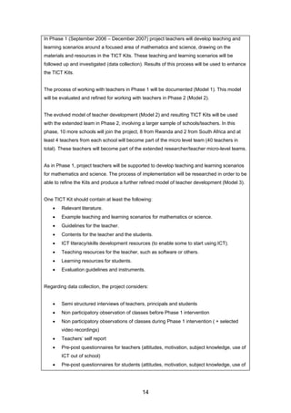 In Phase 1 (September 2006 – December 2007) project teachers will develop teaching and
learning scenarios around a focused area of mathematics and science, drawing on the
materials and resources in the TICT Kits. These teaching and learning scenarios will be
followed up and investigated (data collection). Results of this process will be used to enhance
the TICT Kits.
The process of working with teachers in Phase 1 will be documented (Model 1). This model
will be evaluated and refined for working with teachers in Phase 2 (Model 2).
The evolved model of teacher development (Model 2) and resulting TICT Kits will be used
with the extended team in Phase 2, involving a larger sample of schools/teachers. In this
phase, 10 more schools will join the project, 8 from Rwanda and 2 from South Africa and at
least 4 teachers from each school will become part of the micro level team (40 teachers in
total). These teachers will become part of the extended researcher/teacher micro-level teams.
As in Phase 1, project teachers will be supported to develop teaching and learning scenarios
for mathematics and science. The process of implementation will be researched in order to be
able to refine the Kits and produce a further refined model of teacher development (Model 3).
One TICT Kit should contain at least the following:
• Relevant literature.
• Example teaching and learning scenarios for mathematics or science.
• Guidelines for the teacher.
• Contents for the teacher and the students.
• ICT literacy/skills development resources (to enable some to start using ICT).
• Teaching resources for the teacher, such as software or others.
• Learning resources for students.
• Evaluation guidelines and instruments.
Regarding data collection, the project considers:
• Semi structured interviews of teachers, principals and students
• Non participatory observation of classes before Phase 1 intervention
• Non participatory observations of classes during Phase 1 intervention ( + selected
video recordings)
• Teachers’ self report
• Pre-post questionnaires for teachers (attitudes, motivation, subject knowledge, use of
ICT out of school)
• Pre-post questionnaires for students (attitudes, motivation, subject knowledge, use of
14
 