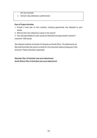 ICT out of school)
• Schools’ data (attendance, performance).
Plan of Project Activities
1. Provide a work plan of main activities, including approximate time allocated to each
activity.
2. What are the main milestones/ outputs in the project?
3. How will responsibility for each activity be distributed amongst research partners?
(maximum 1000 words)
See attached schedule of activities for Rwanda and South Africa. The attachments are
Microsoft Excel files that cannot currently fit in this document without loosing part of the
document. Please download it separately.
Rwandan Plan of Activities (see excel attachment)
South African Plan of Activities (see excel attachment)
15
 