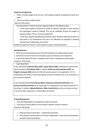Capacity strengthening
1. Within a limited budget what are your most pressing capacity strengthening needs as a
team?
2. How do you plan to realise these?
(maximum 500 words)
The project team in Rwanda requires capacity building in the following areas:
- A three days facilitation workshop on research methods especially in action research
and participatory research methods. This can be facilitated through the budget on
capacity building. This is a one time budget item
- A five days capacity-strengthening workshop will be needed to appraise the team on
new trends in ICT development and how it can effectively be integrated in teaching
and learning of mathematics and science.
Additional equipment in terms of LCD projector to assist in data presentation
Key Researchers
1. Name the principal researchers from the lead institution and collaborating partners.
2. Specify the amount of time to be devoted to project activities by each researcher.
3. How will the skills of the team complement each other in realising the project goals?
(maximum 1000 words)
Lead researchers:
At the national level Edmond Were (KIE), Casian Muhire (KIE) shall lead the research and
will be assisted by Ali Kaleeba (KIE). In addition Alphonse Uworwabayeho (KIE) and
Brigitte Umubyeyi (KIE) will be the Wits link resource person in the application of ICT in
mathematics and science. At this level specific amounts of research time of up to 30 days in a
year has been allocated
At the international level Paul Denley (Bath), Rosamund Sutherland (Bristol) and J.
Enrique Hinostroza (Chile) will be responsible for integrating the international face of ICT in
the project. In addition, Mphela Motimele (Wits, South Africa) will be on the team to bring
in the South Africa experience in mathematics and science.
Project Management
1. How will responsibility for managing the project be shared?
2. How will you ensure effective communication between research partners?
(maximum 500 words)
1. National Project Coordination – Institutional Coordinator
2. Host institution Administration and Partner Collaboration - Vice rector (Administration)
and KIE Project Administrator
18
 