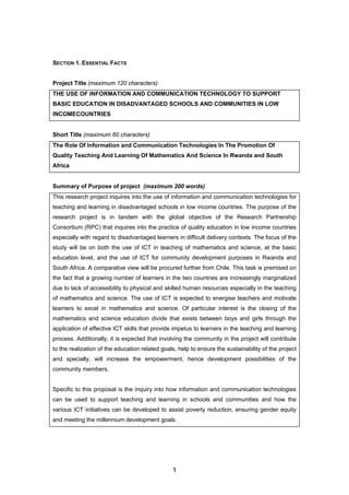 SECTION 1. ESSENTIAL FACTS
Project Title (maximum 120 characters)
THE USE OF INFORMATION AND COMMUNICATION TECHNOLOGY TO SUPPORT
BASIC EDUCATION IN DISADVANTAGED SCHOOLS AND COMMUNITIES IN LOW
INCOMECOUNTRIES
Short Title (maximum 60 characters)
The Role Of Information and Communication Technologies In The Promotion Of
Quality Teaching And Learning Of Mathematics And Science In Rwanda and South
Africa
Summary of Purpose of project (maximum 200 words)
This research project inquires into the use of information and communication technologies for
teaching and learning in disadvantaged schools in low income countries. The purpose of the
research project is in tandem with the global objective of the Research Partnership
Consortium (RPC) that inquires into the practice of quality education in low income countries
especially with regard to disadvantaged learners in difficult delivery contexts. The focus of the
study will be on both the use of ICT in teaching of mathematics and science, at the basic
education level, and the use of ICT for community development purposes in Rwanda and
South Africa. A comparative view will be procured further from Chile. This task is premised on
the fact that a growing number of learners in the two countries are increasingly marginalized
due to lack of accessibility to physical and skilled human resources especially in the teaching
of mathematics and science. The use of ICT is expected to energise teachers and motivate
learners to excel in mathematics and science. Of particular interest is the closing of the
mathematics and science education divide that exists between boys and girls through the
application of effective ICT skills that provide impetus to learners in the teaching and learning
process. Additionally, it is expected that involving the community in the project will contribute
to the realization of the education related goals, help to ensure the sustainability of the project
and specially, will increase the empowerment, hence development possibilities of the
community members.
Specific to this proposal is the inquiry into how information and communication technologies
can be used to support teaching and learning in schools and communities and how the
various ICT initiatives can be developed to assist poverty reduction, ensuring gender equity
and meeting the millennium development goals.
1
 