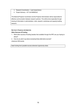 3. Research Coordination – Lead researcher(s)
4. Project Advisory – ICT Unit MINEDUC
The National Projector Coordinator and the Projector Administrator will be responsible for
effective communication between research partners. This will be done especially through
sharing of information in administration, visits, research, workshops and capacity building
sessions.
SECTION 3. FINANCIAL INFORMATION
Other Sources of Funding
1. What other sources of funding besides that available through the RPC are you hoping to
attract?
2. How do you plan to go about accessing these alternative sources?
(maximum 500 words)
Seek funding from possible sources whenever opportunity arises
19
 