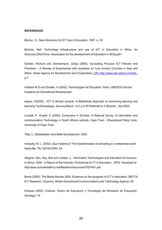 REFERENCES
Blurton, C., New Directions for ICT Use in Education, 1997, p. 29
Butcher, Neil, Technology Infrastructure and use of ICT in Education in Africa: An
Overview,2003,Paris, Association for the development of Education in Africa,p61.
Gerster, Richard and Zimmermann, Sonja (2005), Up-scaling Pro-poor ICT Policies and
Practices – A Review of Experiences with emphasis on Low Income Counties in Asia and
Africa. Swiss Agency for Development and Cooperation. URL:http://www.sdc.admin.ch/ict4d ,
p.7
Haddad W.D and Draxler, A (2002). Technologies for Education. Paris. UNESCO and the
Academy for Educational Development
Isaacs, S(2002) . ICT in African schools: A Multimedia Approach to enhancing learning and
teaching TechKnowlogia, January-March, 4(1) p.3-34 Referred to in Butcher , Ibid 2003
Lundall, P. Howell, C (2000). Computers in Schools. A National Survey of information and
communication Technology in South African schools. Cape Town , Educational Policy Unity,
University of Cape Town
Tikly, L, Globalisation and Skills Development, 2003
Venezky, R. L. (2002). Quo Vademus? The transformation of schooling in a networked world.
Nashville, TN, OECD/CERI: 54.
Wagner, Dan, Day, Bob and Joseph, J, Information Technologies and Education for the poor.
In Africa, 2004 : A Report of the Imfundo: Partnership for IT in Education . DFID. Accessed at
http//www.schoolnetafrica.net/fileadmin/resources/ITEPA01.pdf
Becta (2005). The Becta Review 2005: Evidence on the progress of ICT in education. BECTA
ICT Research. Coventry, British Educational Communications and Technology Agency: 48.
Enlaces (2005). Enlaces: Centro de Educación y Tecnología del Ministerio de Educación.
Santiago: 74.
20
 