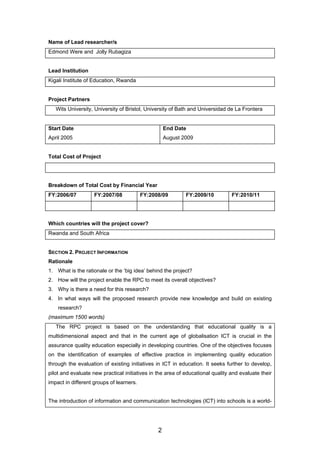 Name of Lead researcher/s
Edmond Were and Jolly Rubagiza
Lead Institution
Kigali Institute of Education, Rwanda
Project Partners
Wits University, University of Bristol, University of Bath and Universidad de La Frontera
Start Date
April 2005
End Date
August 2009
Total Cost of Project
Breakdown of Total Cost by Financial Year
FY:2006/07 FY:2007/08 FY:2008/09 FY:2009/10 FY:2010/11
Which countries will the project cover?
Rwanda and South Africa
SECTION 2. PROJECT INFORMATION
Rationale
1. What is the rationale or the ‘big idea’ behind the project?
2. How will the project enable the RPC to meet its overall objectives?
3. Why is there a need for this research?
4. In what ways will the proposed research provide new knowledge and build on existing
research?
(maximum 1500 words)
The RPC project is based on the understanding that educational quality is a
multidimensional aspect and that in the current age of globalisation ICT is crucial in the
assurance quality education especially in developing countries. One of the objectives focuses
on the identification of examples of effective practice in implementing quality education
through the evaluation of existing initiatives in ICT in education. It seeks further to develop,
pilot and evaluate new practical initiatives in the area of educational quality and evaluate their
impact in different groups of learners.
The introduction of information and communication technologies (ICT) into schools is a world-
2
 