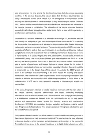 wide phenomenon, not only among the developed countries, but also among developing
countries. In the previous decades, this was an option that developed countries took, but
today it has become a need for all schools. ICT has emerged as an indispensable tool for
teaching and learning as well as a lever that helps to bring about change in schools (Venezky,
2002). Nations that lag behind in its adoption and use become marginalized and vulnerable to
the negative currents of globalisation. The integration of low income countries, therefore,
serves to bring the larger population into a global family that is at ease with the dynamics of
an information-led knowledge society.
The reality in our societies and more so in Rwanda is that through ICT, the natural resource
poor country has everything to gain from educating its citizens in the use of ICT in everyday
life. In particular, the performance of learners in communication skills, foreign languages,
mathematics and science remains lacklustre. Through the introduction of ICT in schools, the
acquisition of effective skills in their use, the infusion of new teaching and learning methods
using ICT and community involvement, there is trust that performance in these areas is bound
to improve (Tikly et al (2003), Wagner, Day and Joseph (2004), Isaacs (2002), Gerster and
Zimmermann (2005),. The DEEP project provides quite deep insights in the use of ICT in the
teaching and learning process. Conducted in South African primary schools it came out with
quite a number of experiences and lessons that are of intense interest for this project. It
focused on marginalized schools and communities especially in Eastern Cape and would be
of fundamental use in the design stage of this project. In particular the DEEP project will
assist in the definition and understanding of the initial models for teaching and teacher
development. The data from the DEEP project will also assist in comparing the baseline data
collected in Rwanda and South Africa and appreciating the position of South Africa in the
implementation of ICT use in basic education especially in disadvantaged schools and
communities.
In this sense, the project’s rationale is holistic, insofar as it will work with the main actors of
the schools (students, teachers, administrators and related community members),
instrumental, in so far as it conceives ICT as a tool that can be used to engage the community
in a development process and focused, in so far it will identify and act on very specific
learning and development related targets (i.e. learning: science and mathematics;
development: HIV/AIDS, sex education, farming, sanitation and hygiene, malaria control,
etc.). The process of effecting these three areas is explained in the project activities that span
the whole RPC research period.
The proposed research will take place in schools and communities in disadvantaged areas in
Rwanda and South Africa. It will study ways in which ICT is used and can be used effectively
by learners, teachers, school managers and administrators and members of the community.
The reality in these areas is the apparent existence of a digital divide between and within
3
 