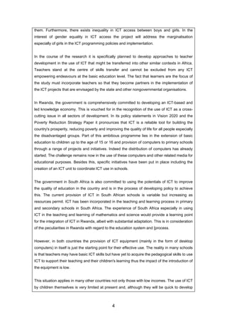 them. Furthermore, there exists inequality in ICT access between boys and girls. In the
interest of gender equality in ICT access the project will address the marginalisation
especially of girls in the ICT programming policies and implementation.
In the course of the research it is specifically planned to develop approaches to teacher
development in the use of ICT that might be transferred into other similar contexts in Africa.
Teachers stand at the centre of skills transfer and cannot be excluded from any ICT
empowering endeavours at the basic education level. The fact that learners are the focus of
the study must incorporate teachers so that they become partners in the implementation of
the ICT projects that are envisaged by the state and other nongovernmental organisations.
In Rwanda, the government is comprehensively committed to developing an ICT-based and
led knowledge economy. This is vouched for in the recognition of the use of ICT as a cross-
cutting issue in all sectors of development. In its policy statements in Vision 2020 and the
Poverty Reduction Strategy Paper it pronounces that ICT is a reliable tool for building the
country's prosperity, reducing poverty and improving the quality of life for all people especially
the disadvantaged groups. Part of this ambitious programme lies in the extension of basic
education to children up to the age of 15 or 16 and provision of computers to primary schools
through a range of projects and initiatives. Indeed the distribution of computers has already
started. The challenge remains now in the use of these computers and other related media for
educational purposes. Besides this, specific initiatives have been put in place including the
creation of an ICT unit to coordinate ICT use in schools.
The government in South Africa is also committed to using the potentials of ICT to improve
the quality of education in the country and is in the process of developing policy to achieve
this. The current provision of ICT in South African schools is variable but increasing as
resources permit. ICT has been incorporated in the teaching and learning process in primary
and secondary schools in South Africa. The experience of South Africa especially in using
ICT in the teaching and learning of mathematics and science would provide a learning point
for the integration of ICT in Rwanda, albeit with substantial adaptation. This is in consideration
of the peculiarities in Rwanda with regard to the education system and [process.
However, in both countries the provision of ICT equipment (mainly in the form of desktop
computers) in itself is just the starting point for their effective use. The reality in many schools
is that teachers may have basic ICT skills but have yet to acquire the pedagogical skills to use
ICT to support their teaching and their children's learning thus the impact of the introduction of
the equipment is low.
This situation applies in many other countries not only those with low incomes. The use of ICT
by children themselves is very limited at present and, although they will be quick to develop
4
 