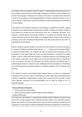 ICT literacy, there are particular issues for children in disadvantaged areas where the use of
the computers requires them to work through a language of instruction, which is likely not to
be their first language. In Rwanda, this is likely to be the case in rural areas where there will
not be so much exposure to that language (English or French) compared to children in more
urban settings. In South Africa, there will be children at similar disadvantage but could well be
in urban settings.
This research has a definite contribution to the realisation of objectives of the RPC. Quality
education can be attained when the actual tools and skills of bringing out quality in teachers
and learners are availed and the know-how for their use is effectively inculcated. This
research is action-oriented and through evaluation it is expected that tangible results will
ensue during and by the end of the project. It is envisaged that the research output will be of
immense use not only to Rwanda and South Africa but to other areas where the use of ICT is
desirable but not yet attained.
Quite a number of research studies on the use of ICT have focused on the use of computers
in education (Haddad and Draxler (2002), Blurton(1997, Gerster and Zimmermann (2005),
Lundall and Howell (2000). The emphasis has been on learning about computers and the
acquisition of some basic skills such as the use word processing or construction of simple
tables. In fact to a large extent the computer is considered simply as a word processing tool.
This research study goes a notch higher, even at the basic education level, to consider the
use of computers and other ICT equipment as effective teaching and learning tools in
disadvantaged schools. It will point out the challenges that are encountered in the teaching
and learning process and propose models for successful integration of ICT in teaching and
learning.
The decision to pursue a two-pronged spatial research focus is to bring in a comparative
approach on the use of ICT tools in rural Rwanda and urban South Africa; these being spots
where the magnitude of disadvantage is higher. Each country will inform the other so that
more balanced conclusions and recommendations can be made for scaling up ICT in
education policies.
Aims and Research Questions
1. What are the aims of the project?
2. What are the key research questions that you hope to address?
(maximum 500 words)
The main aim of the research is to develop and evaluate models for effective introduction and
use of ICT at basic education level in Rwanda and South Africa In the initial field research
phase two primary and two secondary schools will be studied and later the sample will be
broadened. A focus will be on teacher development intervention programmes in schools and
5
 