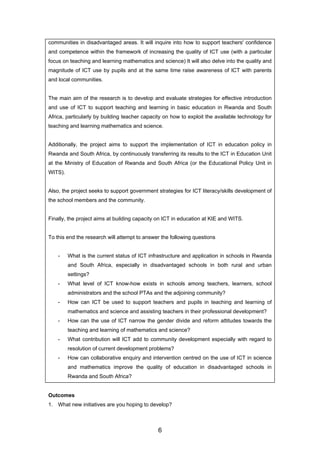 communities in disadvantaged areas. It will inquire into how to support teachers' confidence
and competence within the framework of increasing the quality of ICT use (with a particular
focus on teaching and learning mathematics and science) It will also delve into the quality and
magnitude of ICT use by pupils and at the same time raise awareness of ICT with parents
and local communities.
The main aim of the research is to develop and evaluate strategies for effective introduction
and use of ICT to support teaching and learning in basic education in Rwanda and South
Africa, particularly by building teacher capacity on how to exploit the available technology for
teaching and learning mathematics and science.
Additionally, the project aims to support the implementation of ICT in education policy in
Rwanda and South Africa, by continuously transferring its results to the ICT in Education Unit
at the Ministry of Education of Rwanda and South Africa (or the Educational Policy Unit in
WITS).
Also, the project seeks to support government strategies for ICT literacy/skills development of
the school members and the community.
Finally, the project aims at building capacity on ICT in education at KIE and WITS.
To this end the research will attempt to answer the following questions
- What is the current status of ICT infrastructure and application in schools in Rwanda
and South Africa, especially in disadvantaged schools in both rural and urban
settings?
- What level of ICT know-how exists in schools among teachers, learners, school
administrators and the school PTAs and the adjoining community?
- How can ICT be used to support teachers and pupils in teaching and learning of
mathematics and science and assisting teachers in their professional development?
- How can the use of ICT narrow the gender divide and reform attitudes towards the
teaching and learning of mathematics and science?
- What contribution will ICT add to community development especially with regard to
resolution of current development problems?
- How can collaborative enquiry and intervention centred on the use of ICT in science
and mathematics improve the quality of education in disadvantaged schools in
Rwanda and South Africa?
Outcomes
1. What new initiatives are you hoping to develop?
6
 