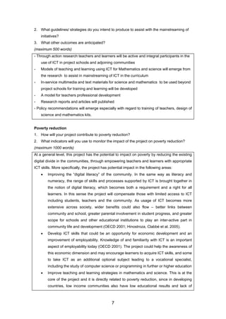 2. What guidelines/ strategies do you intend to produce to assist with the mainstreaming of
initiatives?
3. What other outcomes are anticipated?
(maximum 500 words)
- Through action research teachers and learners will be active and integral participants in the
use of ICT in project schools and adjoining communities
- Models of teaching and learning using ICT for Mathematics and science will emerge from
the research to assist in mainstreaming of ICT in the curriculum
- In-service multimedia and text materials for science and mathematics to be used beyond
project schools for training and learning will be developed
- A model for teachers professional development
- Research reports and articles will published
- Policy recommendations will emerge especially with regard to training of teachers, design of
science and mathematics kits.
Poverty reduction
1. How will your project contribute to poverty reduction?
2. What indicators will you use to monitor the impact of the project on poverty reduction?
(maximum 1000 words)
At a general level, this project has the potential to impact on poverty by reducing the existing
digital divide in the communities, through empowering teachers and learners with appropriate
ICT skills. More specifically, the project has potential impact in the following areas:
• Improving the “digital literacy” of the community. In the same way as literacy and
numeracy, the range of skills and processes supported by ICT is brought together in
the notion of digital literacy, which becomes both a requirement and a right for all
learners. In this sense the project will compensate those with limited access to ICT
including students, teachers and the community. As usage of ICT becomes more
extensive across society, wider benefits could also flow – better links between
community and school, greater parental involvement in student progress, and greater
scope for schools and other educational institutions to play an inter-active part in
community life and development (OECD 2001; Hinostroza, Clabbé et al. 2005).
• Develop ICT skills that could be an opportunity for economic development and an
improvement of employability. Knowledge of and familiarity with ICT is an important
aspect of employability today (OECD 2001). The project could help the awareness of
this economic dimension and may encourage learners to acquire ICT skills, and some
to take ICT as an additional optional subject leading to a vocational specialist,
including the study of computer science or programming in further or higher education
• Improve teaching and learning strategies in mathematics and science. This is at the
core of the project and it is directly related to poverty reduction, since in developing
countries, low income communities also have low educational results and lack of
7
 