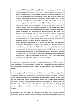 access to ICT (Mideplan 2004; Enlaces 2005). In this sense, the potential for this has
developed rapidly with advances in ICT. It can increase the breadth and richness of
learning, not least through the topicality and realism that the new resources can bring.
It can support the development of higher-order thinking skills, including analysis and
synthesis and increases motivation of students and teachers (OECD 2001). On the
other hand, despite the number of national and international studies that have tried to
unveil the “expected” causal relation between ICT availability and use in schools with
students’ higher achievements, results still show that, although there is evidence of
impact in specific areas, computer-based technology is only one element in what
must be a coordinated approach for improving curriculum, pedagogy, assessment,
teacher development, and other aspects of the schools culture (McCombs 2000;
Roshelle, Pea et al. 2000). In fact, more recent studies claim that “there is a growing
body of evidence relating to the positive impact of ICT on learner attainment and
other outcomes, but we need to develop further our understanding of effective ICT
pedagogies and how they can be supported.” (Becta 2005, p. 4).
• Improve educational management. ICTs are key tools that permit (and eventually
produce) the change from the traditional bureaucratic culture of organisations to a
new professional culture (Semenov 2005). In this sense, the project will develop ways
in which schools can be reorganized so that working with ICT becomes part of the
culture. Educational institutions are often resistant to radical change, but ICT could be
a “Trojan Horse” - the means through which change is delivered being also the way
that resistance is overcome (Olson 1988); as well as a “Lever” - a tool that must be
applied purposefully for a task to be of value (Venezky 2002).
In this scenario, this project will explore and investigate the introduction of ICT in schools, in
order to understand the potential impacts that it can have in the above mentioned dimensions
and to realise the complexities of such a process. All these dimensions are closely related to
poverty.
In particular, groups of learners have been identified on the basis of disadvantage, which
reduces their opportunities to access future potential employment and lifelong learning. These
groups include rural boys and girls, children with special needs in integrated schools, boys
and girls in poor urban settings and households. Access to ICT and acquisition of skills on
the use ICT in specific circumstances will contribute to attainment of an improved quality of
life. ICT skills are lifelong skills, which become handy within the ever-changing ICT
environment. They are manifested immediately after initial acquisition and linger on in life,
long after.
Poverty reduction in this respect is a long-term goal, which might not be discernible
immediately. However, immediate results can be seen when the children get the opportunity
8
 