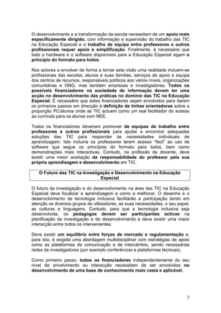 O desenvolvimento e a transformação da escola necessitam de um apoio mais
especificamente dirigido, com informação e supervisão do trabalho das TIC
na Educação Especial e o trabalho de equipa entre professores e outros
profissionais requer apoio e simplificação. Finalmente, é necessário que
todo o hardware e o software disponíveis para a Educação Especial sigam o
princípio do formato para todos.

Nos actores a envolver de forma a tornar esta visão uma realidade incluem-se
profissionais das escolas, alunos e suas famílias, serviços de apoio e equipa
dos centros de recursos, responsáveis políticos aos vários níveis, organizações
comunitárias e ONG, mas também empresas e investigadores. Todos os
possíveis financiadores na sociedade de informação devem ter uma
acção no desenvolvimento das práticas no domínio das TIC na Educação
Especial. É necessário que estes financiadores sejam envolvidos para darem
os primeiros passos em direcção à definição de linhas orientadoras sobre a
proporção PC/alunos onde as TIC actuem como um real facilitador do acesso
ao currículo para os alunos com NEE.

Todos os financiadores deveriam promover de equipas de trabalho entre
professores e outros profissionais para ajudar a encontrar adequadas
soluções das TIC para responder às necessidades individuais de
aprendizagem. Isto incluiria os professores terem acesso “fácil” ao uso de
software que segue os princípios do formato para todos, bem como
demonstrações mais interactivas. Contudo, na profissão de docente, deve
existir uma maior aceitação da responsabilidade do professor pela sua
própria aprendizagem e desenvolvimento em TIC.

   O Futuro das TIC na Investigação e Desenvolvimento na Educação
                               Especial

O futuro da investigação e do desenvolvimento na área das TIC na Educação
Especial deve focalizar a aprendizagem e como a melhorar. O desenho e o
desenvolvimento de tecnologia inclusiva facilitarão a participação tendo em
atenção os diversos grupos de utilizadores, as suas necessidades, o seu papel,
as culturas e linguagens. Contudo, para que a tecnologia inclusiva seja
desenvolvida, os pedagogos devem ser participantes activos na
planificação da investigação e do desenvolvimento e deve existir uma maior
interacção entre todos os intervenientes.

Deve existir um equilíbrio entre forças de mercado e regulamentação e,
para isto, é exigida uma abordagem multidisciplinar com estratégias de apoio
como as plataformas de comunicação e de intercâmbio, sendo necessárias
redes de investigadores (por exemplo conferências e plataformas técnicas).

Como primeiro passo, todos os financiadores independentemente do seu
nível de envolvimento ou interacção necessitam de ser envolvidos no
desenvolvimento de uma base de conhecimento mais vasta e aplicável.




                                                                             3
 