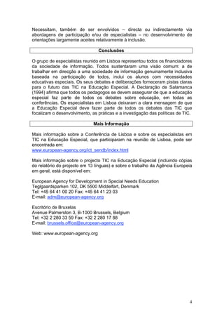 Necessitam, também de ser envolvidos – directa ou indirectamente via
abordagens de participação e/ou de especialistas – no desenvolvimento de
orientações largamente aceites relativamente à inclusão.

                                Conclusões

O grupo de especialistas reunido em Lisboa representou todos os financiadores
da sociedade de informação. Todos sustentaram uma visão comum: a de
trabalhar em direcção a uma sociedade de informação genuinamente inclusiva
baseada na participação de todos, inclui os alunos com necessidades
educativas especiais. Os seus debates e deliberações forneceram pistas claras
para o futuro das TIC na Educação Especial. A Declaração de Salamanca
(1994) afirma que todos os pedagogos se devem assegurar de que a educação
especial faz parte de todos os debates sobre educação, em todas as
conferências. Os especialistas em Lisboa deixaram a clara mensagem de que
a Educação Especial deve fazer parte de todos os debates das TIC que
focalizam o desenvolvimento, as práticas e a investigação das políticas de TIC.

                              Mais Informação

Mais informação sobre a Conferência de Lisboa e sobre os especialistas em
TIC na Educação Especial, que participaram na reunião de Lisboa, pode ser
encontrada em:
www.european-agency.org/ict_sendb/index.html

Mais informação sobre o projecto TIC na Educação Especial (incluindo cópias
do relatório do projecto em 13 línguas) e sobre o trabalho da Agência Europeia
em geral, está disponível em:

European Agency for Development in Special Needs Education
Teglgaardsparken 102, DK 5500 Middelfart, Denmark
Tel: +45 64 41 00 20 Fax: +45 64 41 23 03
E-mail: adm@european-agency.org

Escritório de Bruxelas
Avenue Palmerston 3, B-1000 Brussels, Belgium
Tel: +32 2 280 33 59 Fax: +32 2 280 17 88
E-mail: brussels.office@european-agency.org

Web: www.european-agency.org




                                                                             4
 