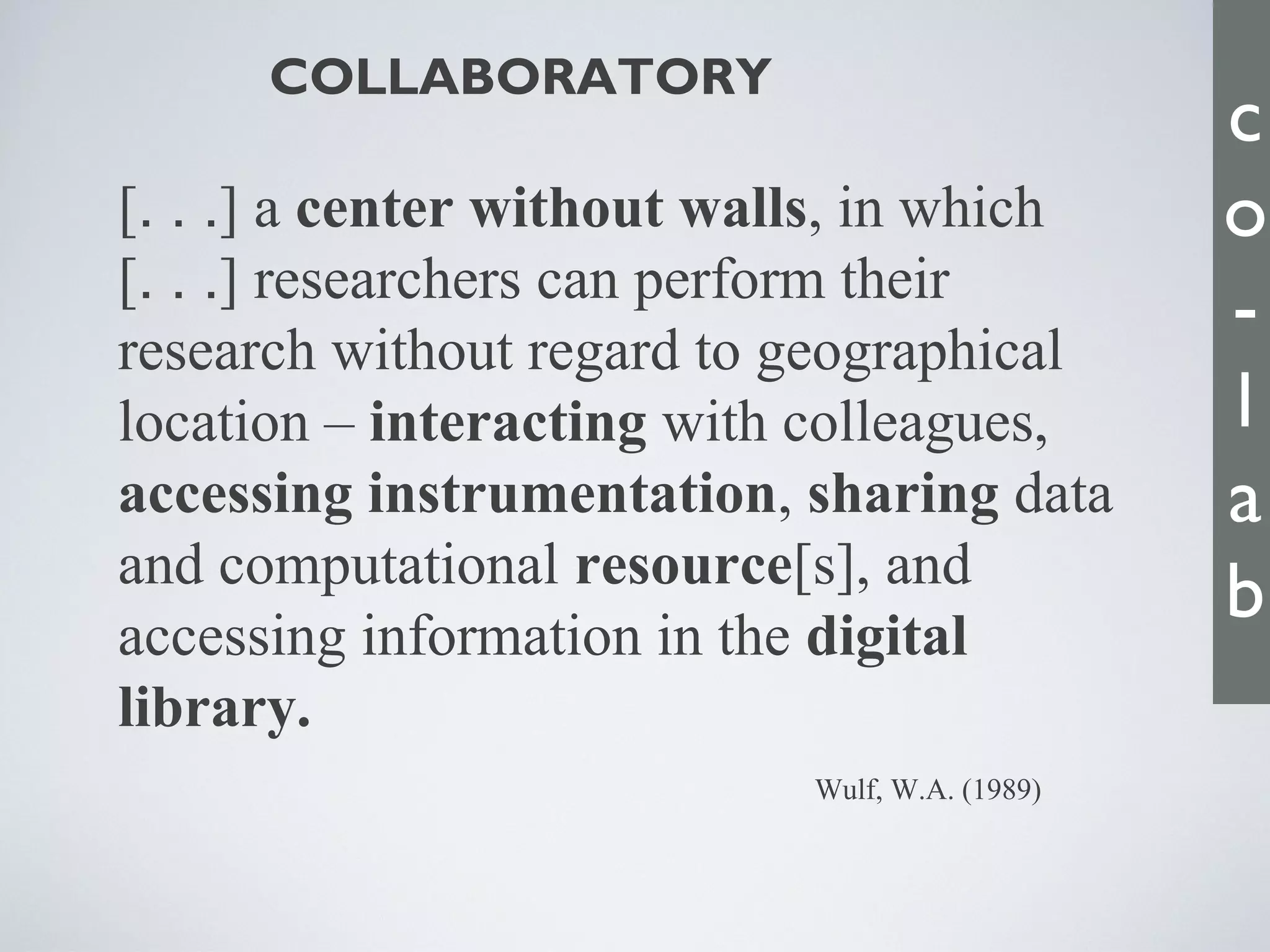 [. . .] a center without walls, in which
[. . .] researchers can perform their
research without regard to geographical
location – interacting with colleagues,
accessing instrumentation, sharing data
and computational resource[s], and
accessing information in the digital
library.
COLLABORATORY
Wulf, W.A. (1989)
c
o
-
l
a
b
 