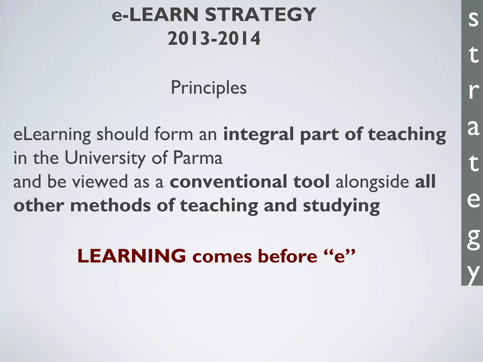 e-LEARN STRATEGY
2013-2014
Principles
eLearning should form an integral part of teaching
in the University of Parma
and be viewed as a conventional tool alongside all
other methods of teaching and studying
LEARNING comes before “e”
s
t
r
a
t
e
g
y
 