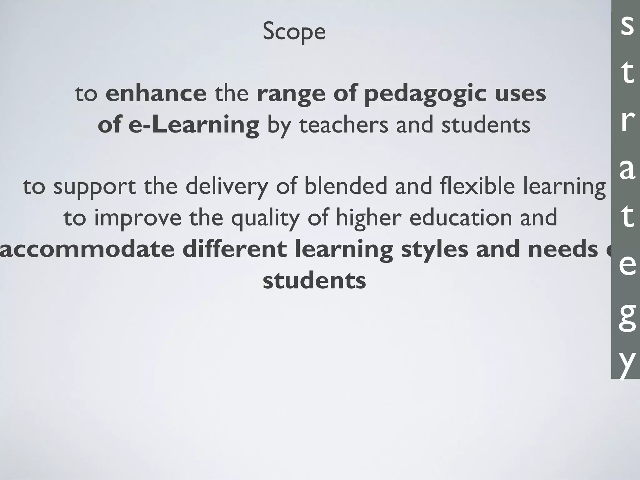 Scope
to enhance the range of pedagogic uses
of e-Learning by teachers and students
to support the delivery of blended and flexible learning
to improve the quality of higher education and
accommodate different learning styles and needs of
students
s
t
r
a
t
e
g
y
 