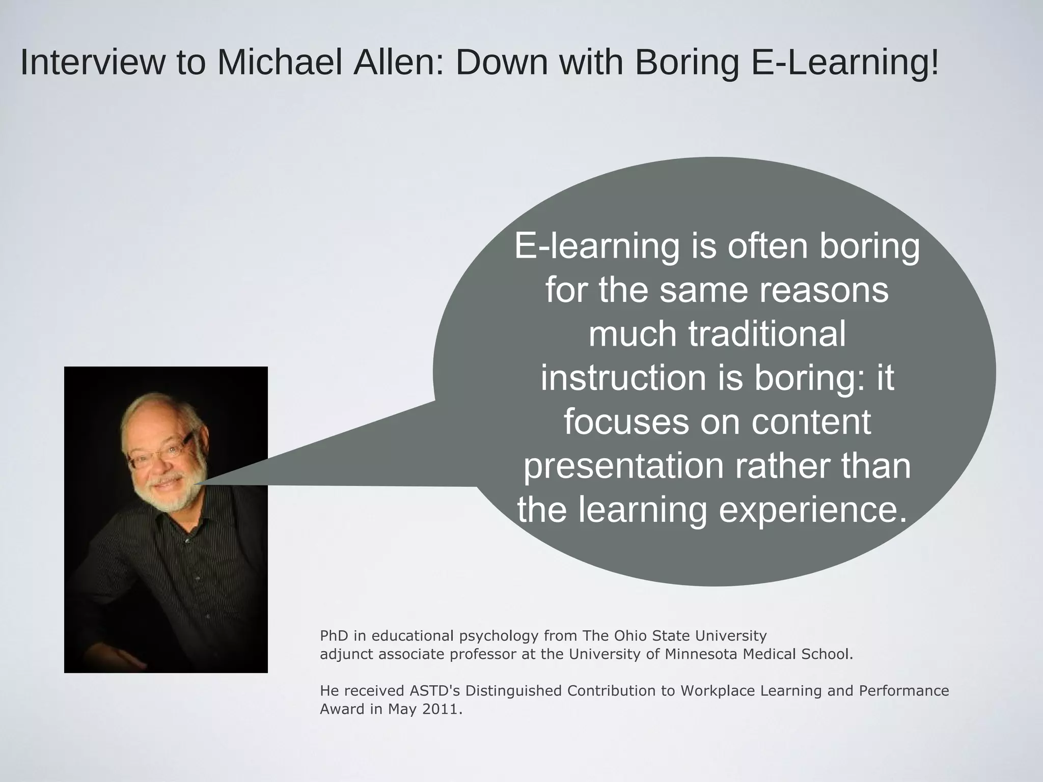 Interview to Michael Allen: Down with Boring E-Learning!
PhD in educational psychology from The Ohio State University
adjunct associate professor at the University of Minnesota Medical School.
He received ASTD's Distinguished Contribution to Workplace Learning and Performance
Award in May 2011.
E-learning is often boring
for the same reasons
much traditional
instruction is boring: it
focuses on content
presentation rather than
the learning experience.
 